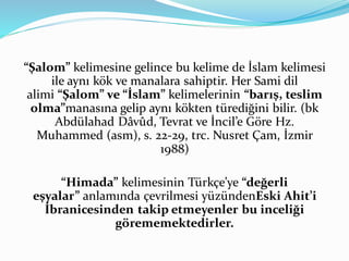 “Şalom” kelimesine gelince bu kelime de İslam kelimesi
ile aynı kök ve manalara sahiptir. Her Sami dil
alimi “Şalom” ve “İslam” kelimelerinin “barış, teslim
olma”manasına gelip aynı kökten türediğini bilir. (bk
Abdülahad Dâvûd, Tevrat ve İncil’e Göre Hz.
Muhammed (asm), s. 22-29, trc. Nusret Çam, İzmir
1988)
“Himada” kelimesinin Türkçe’ye “değerli
eşyalar” anlamında çevrilmesi yüzündenEski Ahit’i
İbranicesinden takip etmeyenler bu inceliği
görememektedirler.
 