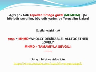 Ağzı çok tatlı,Tepeden tırnağa güzel (MHMDIM) .İşte
böyledir sevgilim, böyledir yarim, ey Yeruşalim kızları!
Ezgiler ezgisi 5.16
ִּ‫ד‬ ַ‫מ‬ֲ‫ח‬ ַ‫מ‬ = MHMD=WHOLLY DESİRABLE, ALLTOGETHER
LOVELY.
MHMD = TAMAMIYLA SEVGİLİ.
-------
Detayli bilgi ve video icin:
https://www.youtube.com/watch?v=m39zna1sgtU
 
