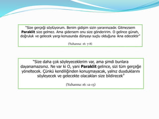 “Size gerçeği söylüyorum. Benim gidişim sizin yararınızadır. Gitmezsem
Paraklit size gelmez. Ama gidersem onu size gönderirim. O gelince günah,
doğruluk ve gelecek yargı konusunda dünyayı suçlu olduğuna ikna edecektir”
(Yuhanna: 16: 7-8)
“Size daha çok söyleyeceklerim var, ama şimdi bunlara
dayanamazsınız. Ne var ki O, yani Paraklit gelince, sizi tüm gerçeğe
yöneltecek. Çünkü kendiliğinden konuşmayacak, yalnız duyduklarını
söyleyecek ve gelecekte olacakları size bildirecek”
(Yuhanna: 16: 12-13)
 