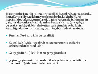 HıristiyanlarParaklitkelimesinitesellici, kutsalruh, gerçeğin ruhu
hatta Şeytandiye açıklamayaçalışmışlardır. Lakin bunların
hepsinindezorlamayorumlarolduğunuyukardaki bölümleriön
yargısızokuyanlarrahatlıklaanlar. BuradaHz. İsa (as) açıkça
gelecekolan büyük bir şahsiyettenbahsetmekteve bu kişinin
kendiliğindenkonuşmayacağı(vahy)açıkça ifadeetmektedir.
 Tesellici(Pekisoru kim bu tesellici)
 Kutsal Ruh (iyide kutsal ruh zaten mevcutneden ilerde
geleceğindenbahsedilsin)
 Gerçeğin Ruhu( Peki kim bu gerçeğin ruhu)
 Şeytan(Şeytanzatenvar neden ilerdegelsin,hembu bölümler
övülecekdeğerli birinden bahsediyor)
 