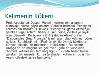 Kelimenin Kökeni
Prof. Abdulahad Davud, Paraklit kelimesinin anlamını
etimolojik olarak şöyle anlatır: “Paraklit kelimesi ‘Periqlytos’
kelimesinin bozulmuş şeklidir. ‘Periqlytos’ gerek etimolojik,
gerekse lugat anlamı itibariyle ‘şanı yüce, övülmeye layık
olan’ demektir. Bu hususla ilgili şahidim Alexandre’nin
“Dictionnaire Grec Français” isimli eseri olup kelimeyi şöyle
açıklar: Bu birleşik isim ‘Peri’ ön eki ile övmek kökünden
türeyen ‘kleotis’ kelimesinden mürekkeptir. Bu kelime
Arapça’da en meşhur, en çok öven, şanı en yüce olan
‘Ahmed’ kelimesinin tam karşılığıdır. Burada halledilmesi
gereken tek mesele Hz. İsa tarafından kullanılan bu ismin
Arami dilindeki aslını bulmaktır.”
 