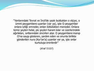 “Yanlarındaki Tevrat ve İncil’de yazılı buldukları o elçiye, o
ümmi peygambere uyanlar (var ya), işte O peygamber
onlara iyiliği emreder, onları kötülükten meneder. Onlara
temiz şeyleri helal, pis şeyleri haram kılar ve üzerlerindeki
ağırlıkları, sırtlarındaki zincirleri atar. O peygambere inanıp
O’na saygı gösteren, yardım eden ve onunla birlikte
gönderilen nura (Kur’an’a) uyanlar var ya, işte onlar
kurtuluşa erenlerdir”
(A’raf 7/157)
 