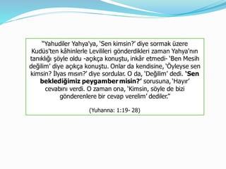 “Yahudiler Yahya'ya, ‘Sen kimsin?’ diye sormak üzere
Kudüs'ten kâhinlerle Levilileri gönderdikleri zaman Yahya'nın
tanıklığı şöyle oldu -açıkça konuştu, inkâr etmedi- ‘Ben Mesih
değilim’ diye açıkça konuştu. Onlar da kendisine, ‘Öyleyse sen
kimsin? İlyas mısın?’ diye sordular. O da, ‘Değilim’ dedi. ‘Sen
beklediğimiz peygamber misin?’ sorusuna, ‘Hayır’
cevabını verdi. O zaman ona, ‘Kimsin, söyle de bizi
gönderenlere bir cevap verelim’ dediler.”
(Yuhanna: 1:19- 28)
 
