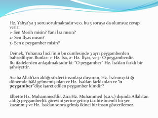 Hz. Yahya’ya 3 soru sorulmaktadır ve o, bu 3 soruya da olumsuz cevap
verir:
1- Sen Mesih misin? Yani İsa mısın?
2- Sen İlyas mısın?
3- Sen o peygamber misin?
Demek, Yuhanna İncil’inin bu cümlesinde 3 ayrı peygamberden
bahsediliyor. Bunlar: 1- Hz. İsa, 2- Hz. İlyas, ve 3- O peygamberdir.
Bu ifadelerden anlaşılmaktadır ki: “O peygamber” Hz. İsa’dan farklı bir
şahsiyettir.
Acaba Allah’tan aldığı sözleri insanlara duyuran, Hz. İsa’nın çıktığı
dönemde hâlâ gelmemiş olan ve Hz. İsa’dan farklı olan ve “o
peygamber”diye işaret edilen peygamber kimdir?
Elbette Hz. Muhammed’dir. Zira Hz. Muhammed (s.a.v.) dışında Allah’tan
aldığı peygamberlik görevini yerine getirip tarihte önemli bir yer
kazanmış ve Hz. İsa’dan sonra gelmiş ikinci bir insan gösterilemez.
 