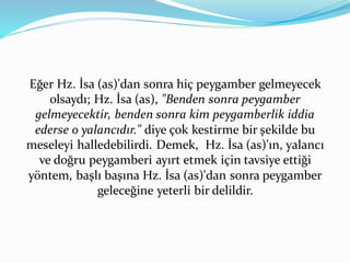 Eğer Hz. İsa (as)'dan sonra hiç peygamber gelmeyecek
olsaydı; Hz. İsa (as), "Benden sonra peygamber
gelmeyecektir, benden sonra kim peygamberlik iddia
ederse o yalancıdır." diye çok kestirme bir şekilde bu
meseleyi halledebilirdi. Demek, Hz. İsa (as)'ın, yalancı
ve doğru peygamberi ayırt etmek için tavsiye ettiği
yöntem, başlı başına Hz. İsa (as)'dan sonra peygamber
geleceğine yeterli bir delildir.
 