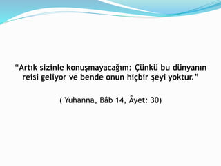 “Artık sizinle konuşmayacağım: Çünkü bu dünyanın
reisi geliyor ve bende onun hiçbir şeyi yoktur.”
( Yuhanna, Bâb 14, Âyet: 30)
 