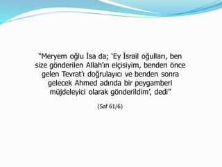 “Meryem oğlu İsa da; ‘Ey İsrail oğulları, ben
size gönderilen Allah’ın elçisiyim, benden önce
gelen Tevrat’ı doğrulayıcı ve benden sonra
gelecek Ahmed adında bir peygamberi
müjdeleyici olarak gönderildim’, dedi”
(Saf 61/6)
 