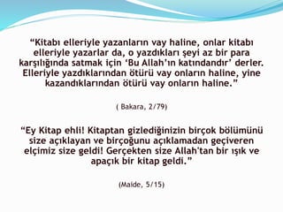 “Kitabı elleriyle yazanların vay haline, onlar kitabı
elleriyle yazarlar da, o yazdıkları şeyi az bir para
karşılığında satmak için ‘Bu Allah’ın katındandır’ derler.
Elleriyle yazdıklarından ötürü vay onların haline, yine
kazandıklarından ötürü vay onların haline.”
( Bakara, 2/79)
“Ey Kitap ehli! Kitaptan gizlediğinizin birçok bölümünü
size açıklayan ve birçoğunu açıklamadan geçiveren
elçimiz size geldi! Gerçekten size Allah'tan bir ışık ve
apaçık bir kitap geldi.”
(Maide, 5/15)
 