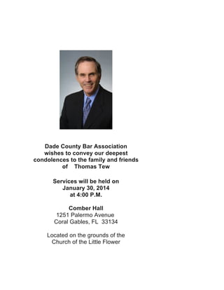  
	
  

Dade County Bar Association
wishes to convey our deepest
condolences to the family and friends
of Thomas Tew
Services will be held on
January 30, 2014
at 4:00 P.M.
Comber Hall
1251 Palermo Avenue
Coral Gables, FL 33134
Located on the grounds of the
Church of the Little Flower
	
  

 