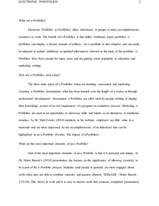 ELECTRONIC PORTFOLIOS 2
What are e-Portfolios?
Electronic Portfolios (e-Portfolios) allow individuals or groups to share accomplishments,
resources or work. The benefit of e-Portfolios is that unlike traditional paper portfolios e-
portfolios can display a diverse amount of artifacts. An e-portfolio is also adaptive and can easily
be adjusted to include additional or updated information relevant to the topic of the portfolio. e-
Portfolios have been around for many years and are gaining more popularity in education and
marketing settings.
How are e-Portfolios used today?
The three main types of e-Portfolios today are learning, assessment and marketing.
Learning e-Portfolios demonstrate what has been learned over the length of a course or through
professional development. Assessment e-Portfolios are often used by people wishing to display
their knowledge as part of an exit requirement of a program or evaluation process. Marketing e-
Portfolios are used as an opportunity to showcase skills and talents as an alternative to traditional
resumes. As Dr. Matt Fowler (2014) mentions in his webinar, employers see little value in a
transcript and are more impressed by the accomplishments of an individual that can be
highlighted in an e-Portfolio (Fowler, The Impact of ePortfolios).
What are the most important elements of an e-Portfolio?
One of the most important elements of an e-Portfolio is that it is personal and unique. In
Dr. Helen Barrett’s (2010) presentation she focuses on the significance of allowing creativity to
be a part of the e-Portfolio process. Students (and people in general) are more engaged about
work when they are able to combine curiosity and passion (Barrett, TEDxASB - Helen Barrett -
2/25/10). This shows in work and it is easy to discern work that someone completed passionately
 