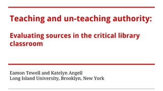 Teaching and un-teaching authority:
Evaluating sources in the critical library
classroom
Eamon Tewell and Katelyn Angell
Long Island University, Brooklyn, New York
 