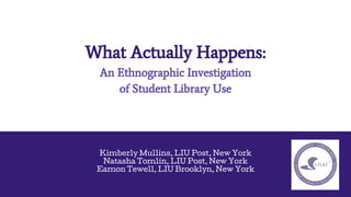 What Actually Happens:
An Ethnographic Investigation
of Student Library Use
Kimberly Mullins, LIU Post, New York
Natasha Tomlin, LIU Post, New York
Eamon Tewell, LIU Brooklyn, New York
 