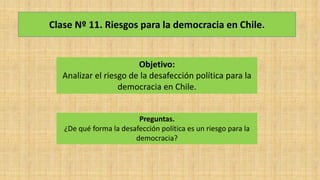 Clase Nº 11. Riesgos para la democracia en Chile.
Objetivo:
Analizar el riesgo de la desafección política para la
democracia en Chile.
Preguntas.
¿De qué forma la desafección política es un riesgo para la
democracia?
 