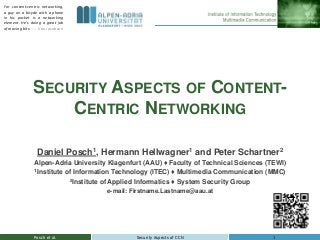 SECURITY ASPECTS OF CONTENT-
CENTRIC NETWORKING
Posch et al. 1Security Aspects of CCN
Daniel Posch1, Hermann Hellwagner1 and Peter Schartner2
Alpen-Adria University Klagenfurt (AAU) ♦ Faculty of Technical Sciences (TEWI)
1Institute of Information Technology (ITEC) ♦ Multimedia Communication (MMC)
2Institute of Applied Informatics ♦ System Security Group
e-mail: Firstname.Lastname@aau.at
For content-centric networking,
a guy on a bicycle with a phone
in his pocket is a networking
element. He's doing a great job
of moving bits. --- Van Jacobson
 