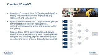 Slide 30
Combine NC and CS
• Objective: Combine CS and NC (analog and digital) in
theory and implementation to improve delay ↓,
resilience ↑ and complexity ↓.
• Agnostic combination CS/NC: Only individual gain per
camera (spatial correlation not exploited),
reconstruction/decoding at the sink resulting in high
complexity
• Proposed joint CS/NC design (analog and digital):
Holistic in-network processing based on compressed
compute and forward (CCF) with distributed partial
decoding and clever protocol design (active sensing).
SRC
SRC
SRC
SRC
SRC
SRC
SRC
SRC
R
R
R
R
R
R
R
R
R
R
R
R
R
R
Sink
 