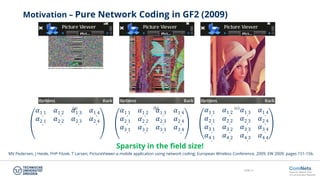 Slide 31
Motivation – Pure Network Coding in GF2 (2009)
𝛼𝛼1,1 𝛼𝛼1,2 𝛼𝛼1,3 𝛼𝛼1,4
𝛼𝛼2,1 𝛼𝛼2,2 𝛼𝛼2,3 𝛼𝛼2,4
𝛼𝛼1,1 𝛼𝛼1,2 𝛼𝛼1,3 𝛼𝛼1,4
𝛼𝛼2,1 𝛼𝛼2,2 𝛼𝛼2,3 𝛼𝛼2,4
𝛼𝛼3,1 𝛼𝛼3,2 𝛼𝛼3,3 𝛼𝛼3,4
𝛼𝛼1,1 𝛼𝛼1,2 𝛼𝛼1,3 𝛼𝛼1,4
𝛼𝛼2,1 𝛼𝛼2,2 𝛼𝛼2,3 𝛼𝛼2,4
𝛼𝛼3,1 𝛼𝛼3,2 𝛼𝛼3,3 𝛼𝛼3,4
𝛼𝛼4,1 𝛼𝛼4,2 𝛼𝛼4,3 𝛼𝛼4,4
Sparsity in the field size!
MV Pedersen, J Heide, FHP Fitzek, T Larsen; PictureViewer-a mobile application using network coding; European Wireless Conference, 2009; EW 2009; pages 151-156.
 