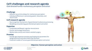 CeTI short introduction
TU Dresden
October 2018
Folie 63
CeTI challenges and research agenda
Goal-directed human multisensory perception and action
Objective: Human perception and action
Challenge
− Different neural time delays for multisensory perception
− Individual differences in processing speed, robustness, and
neural noise
CeTI research agenda
− Neurocognitive mechanisms of goal-directed multisensory processing
− Modelling and predicting goal-directed perception and action
Expertise
− Computational/lifespan cognitive neuroscience
− Human‒technology interactions
− Medical data science and robotic-assisted surgery
Promise
− Provide age-/expertise-sensitive psychophysical parameters for
designing sensors/actuators/learning interfaces
− Predictive models of human goal-directed perception and action
 