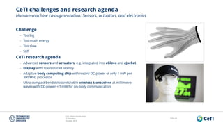 CeTI short introduction
TU Dresden
October 2018
Folie 64
CeTI challenges and research agenda
Human‒machine co-augmentation: Sensors, actuators, and electronics
Challenge
− Too big
− Too much energy
− Too slow
− Stiff
CeTI research agenda
− Advanced sensors and actuators, e.g. integrated into eGlove and eJacket
− Display with 10x reduced latency
− Adaptive body computing chip with record DC-power of only 1 mW per
300 MHz processor
− Ultra-compact bendable/stretchable wireless transceiver at millimetre-
waves with DC-power < 1 mW for on-body communication
 