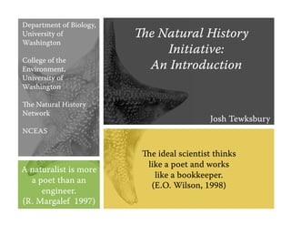 Department of Biology,
University of            e Natural History
Washington
                             Initiative:
College of the
Environment,              An Introduction
University of
Washington

e Natural History
Network
                                            Josh Tewksbury
NCEAS


                          e ideal scientist thinks
                           like a poet and works
A naturalist is more
                             like a bookkeeper.
  a poet than an
                            (E.O. Wilson, 1998)
     engineer.
(R. Margalef 1997)
 