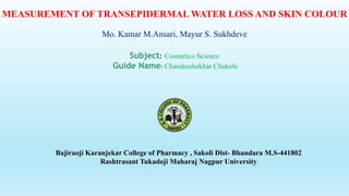 MEASUREMENT OF TRANSEPIDERMAL WATER LOSS AND SKIN COLOUR
Mo. Kamar M.Ansari, Mayur S. Sukhdeve
Subject: Cosmetics Science
Guide Name: Chandrashekhar Chakole
Bajiraoji Karanjekar College of Pharmacy , Sakoli Dist- Bhandara M.S-441802
Rashtrasant Tukadoji Maharaj Nagpur University
 