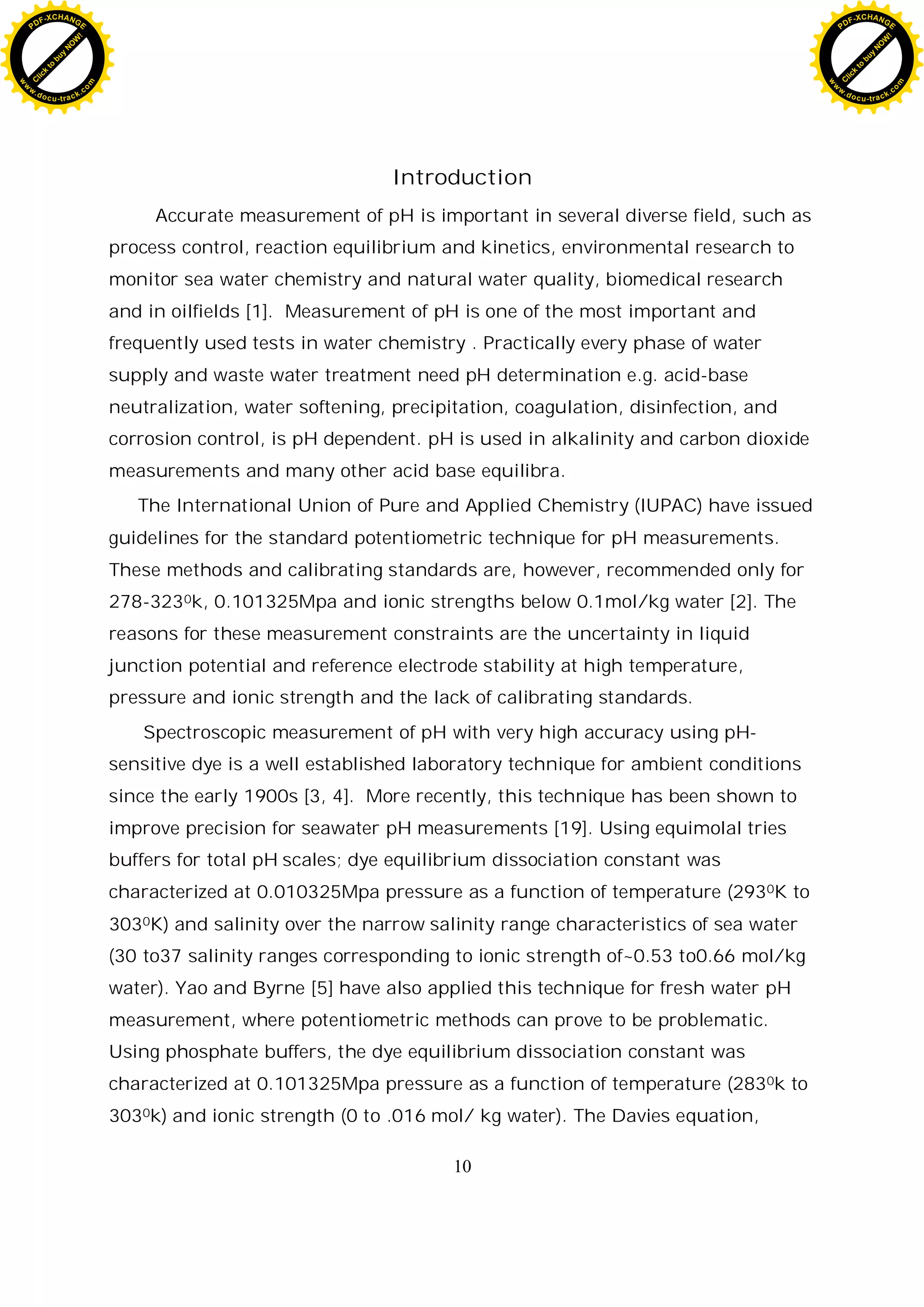 10
Introduction
Accurate measurement of pH is important in several diverse field, such as
process control, reaction equilibrium and kinetics, environmental research to
monitor sea water chemistry and natural water quality, biomedical research
and in oilfields [1]. Measurement of pH is one of the most important and
frequently used tests in water chemistry . Practically every phase of water
supply and waste water treatment need pH determination e.g. acid-base
neutralization, water softening, precipitation, coagulation, disinfection, and
corrosion control, is pH dependent. pH is used in alkalinity and carbon dioxide
measurements and many other acid base equilibra.
The International Union of Pure and Applied Chemistry (IUPAC) have issued
guidelines for the standard potentiometric technique for pH measurements.
These methods and calibrating standards are, however, recommended only for
278-3230k, 0.101325Mpa and ionic strengths below 0.1mol/kg water [2]. The
reasons for these measurement constraints are the uncertainty in liquid
junction potential and reference electrode stability at high temperature,
pressure and ionic strength and the lack of calibrating standards.
Spectroscopic measurement of pH with very high accuracy using pH-
sensitive dye is a well established laboratory technique for ambient conditions
since the early 1900s [3, 4]. More recently, this technique has been shown to
improve precision for seawater pH measurements [19]. Using equimolal tries
buffers for total pH scales; dye equilibrium dissociation constant was
characterized at 0.010325Mpa pressure as a function of temperature (2930K to
3030K) and salinity over the narrow salinity range characteristics of sea water
(30 to37 salinity ranges corresponding to ionic strength of~0.53 to0.66 mol/kg
water). Yao and Byrne [5] have also applied this technique for fresh water pH
measurement, where potentiometric methods can prove to be problematic.
Using phosphate buffers, the dye equilibrium dissociation constant was
characterized at 0.101325Mpa pressure as a function of temperature (2830k to
3030k) and ionic strength (0 to .016 mol/ kg water). The Davies equation,
C
l
i
c
k
t
o
b
u
y
N
O
W
!
PDF-XCHANGE
w
w
w
.docu-track.c
o
m
C
l
i
c
k
t
o
b
u
y
N
O
W
!
PDF-XCHANGE
w
w
w
.docu-track.c
o
m
 