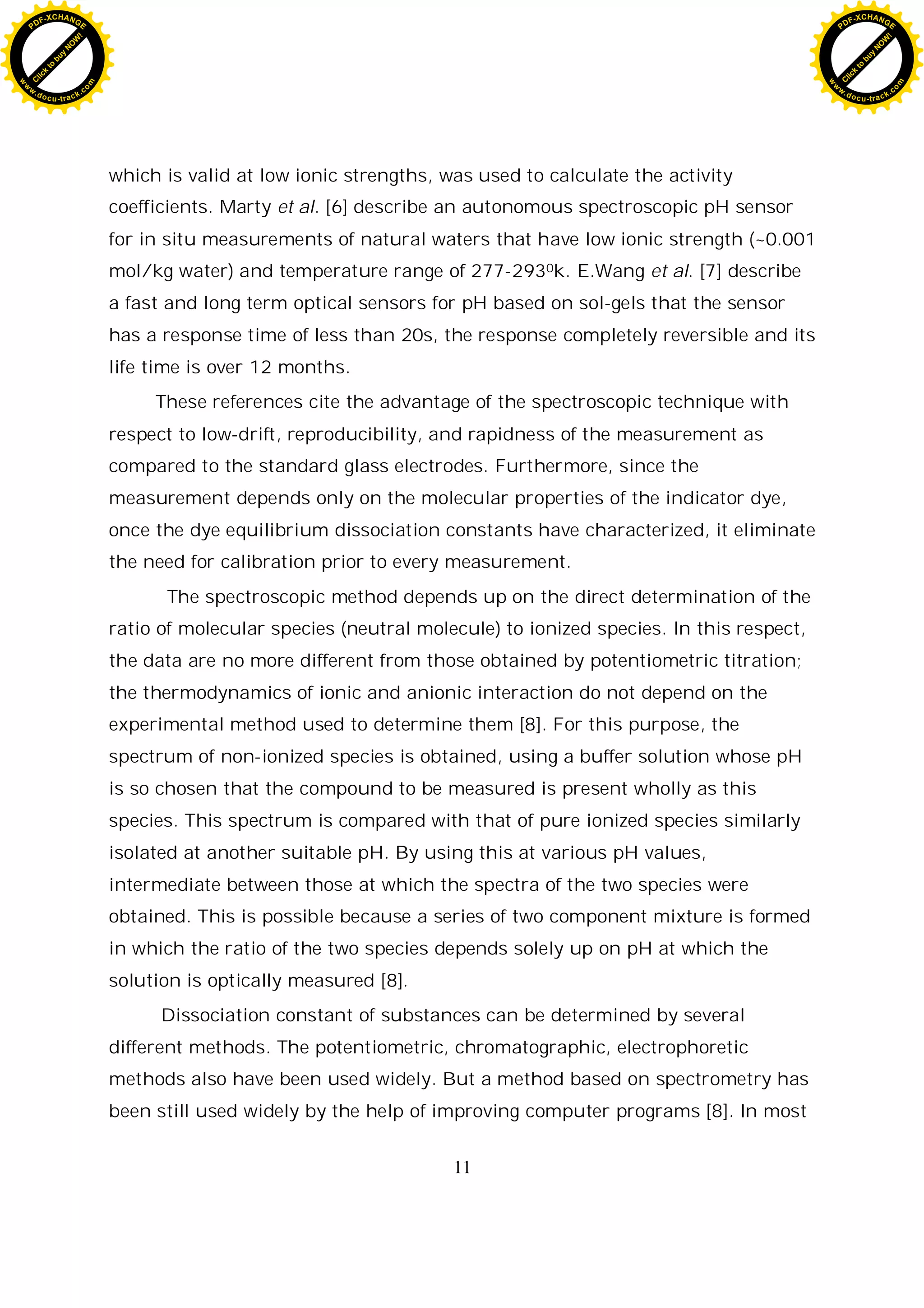 11
which is valid at low ionic strengths, was used to calculate the activity
coefficients. Marty et al. [6] describe an autonomous spectroscopic pH sensor
for in situ measurements of natural waters that have low ionic strength (~0.001
mol/kg water) and temperature range of 277-2930k. E.Wang et al. [7] describe
a fast and long term optical sensors for pH based on sol-gels that the sensor
has a response time of less than 20s, the response completely reversible and its
life time is over 12 months.
These references cite the advantage of the spectroscopic technique with
respect to low-drift, reproducibility, and rapidness of the measurement as
compared to the standard glass electrodes. Furthermore, since the
measurement depends only on the molecular properties of the indicator dye,
once the dye equilibrium dissociation constants have characterized, it eliminate
the need for calibration prior to every measurement.
The spectroscopic method depends up on the direct determination of the
ratio of molecular species (neutral molecule) to ionized species. In this respect,
the data are no more different from those obtained by potentiometric titration;
the thermodynamics of ionic and anionic interaction do not depend on the
experimental method used to determine them [8]. For this purpose, the
spectrum of non-ionized species is obtained, using a buffer solution whose pH
is so chosen that the compound to be measured is present wholly as this
species. This spectrum is compared with that of pure ionized species similarly
isolated at another suitable pH. By using this at various pH values,
intermediate between those at which the spectra of the two species were
obtained. This is possible because a series of two component mixture is formed
in which the ratio of the two species depends solely up on pH at which the
solution is optically measured [8].
Dissociation constant of substances can be determined by several
different methods. The potentiometric, chromatographic, electrophoretic
methods also have been used widely. But a method based on spectrometry has
been still used widely by the help of improving computer programs [8]. In most
C
l
i
c
k
t
o
b
u
y
N
O
W
!
PDF-XCHANGE
w
w
w
.docu-track.c
o
m
C
l
i
c
k
t
o
b
u
y
N
O
W
!
PDF-XCHANGE
w
w
w
.docu-track.c
o
m
 