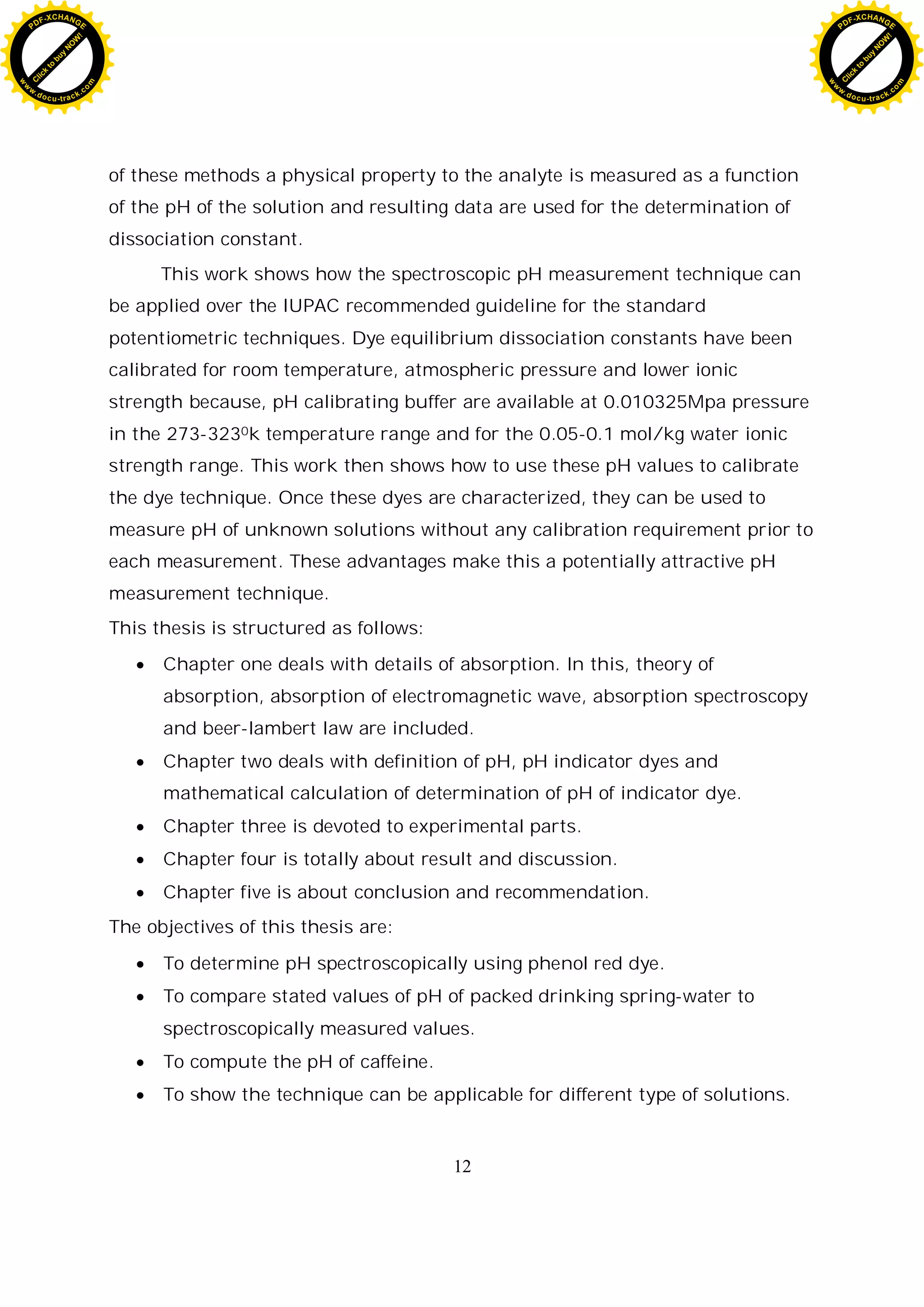 12
of these methods a physical property to the analyte is measured as a function
of the pH of the solution and resulting data are used for the determination of
dissociation constant.
This work shows how the spectroscopic pH measurement technique can
be applied over the IUPAC recommended guideline for the standard
potentiometric techniques. Dye equilibrium dissociation constants have been
calibrated for room temperature, atmospheric pressure and lower ionic
strength because, pH calibrating buffer are available at 0.010325Mpa pressure
in the 273-3230k temperature range and for the 0.05-0.1 mol/kg water ionic
strength range. This work then shows how to use these pH values to calibrate
the dye technique. Once these dyes are characterized, they can be used to
measure pH of unknown solutions without any calibration requirement prior to
each measurement. These advantages make this a potentially attractive pH
measurement technique.
This thesis is structured as follows:
Chapter one deals with details of absorption. In this, theory of
absorption, absorption of electromagnetic wave, absorption spectroscopy
and beer-lambert law are included.
Chapter two deals with definition of pH, pH indicator dyes and
mathematical calculation of determination of pH of indicator dye.
Chapter three is devoted to experimental parts.
Chapter four is totally about result and discussion.
Chapter five is about conclusion and recommendation.
The objectives of this thesis are:
To determine pH spectroscopically using phenol red dye.
To compare stated values of pH of packed drinking spring-water to
spectroscopically measured values.
To compute the pH of caffeine.
To show the technique can be applicable for different type of solutions.
C
l
i
c
k
t
o
b
u
y
N
O
W
!
PDF-XCHANGE
w
w
w
.docu-track.c
o
m
C
l
i
c
k
t
o
b
u
y
N
O
W
!
PDF-XCHANGE
w
w
w
.docu-track.c
o
m
 
