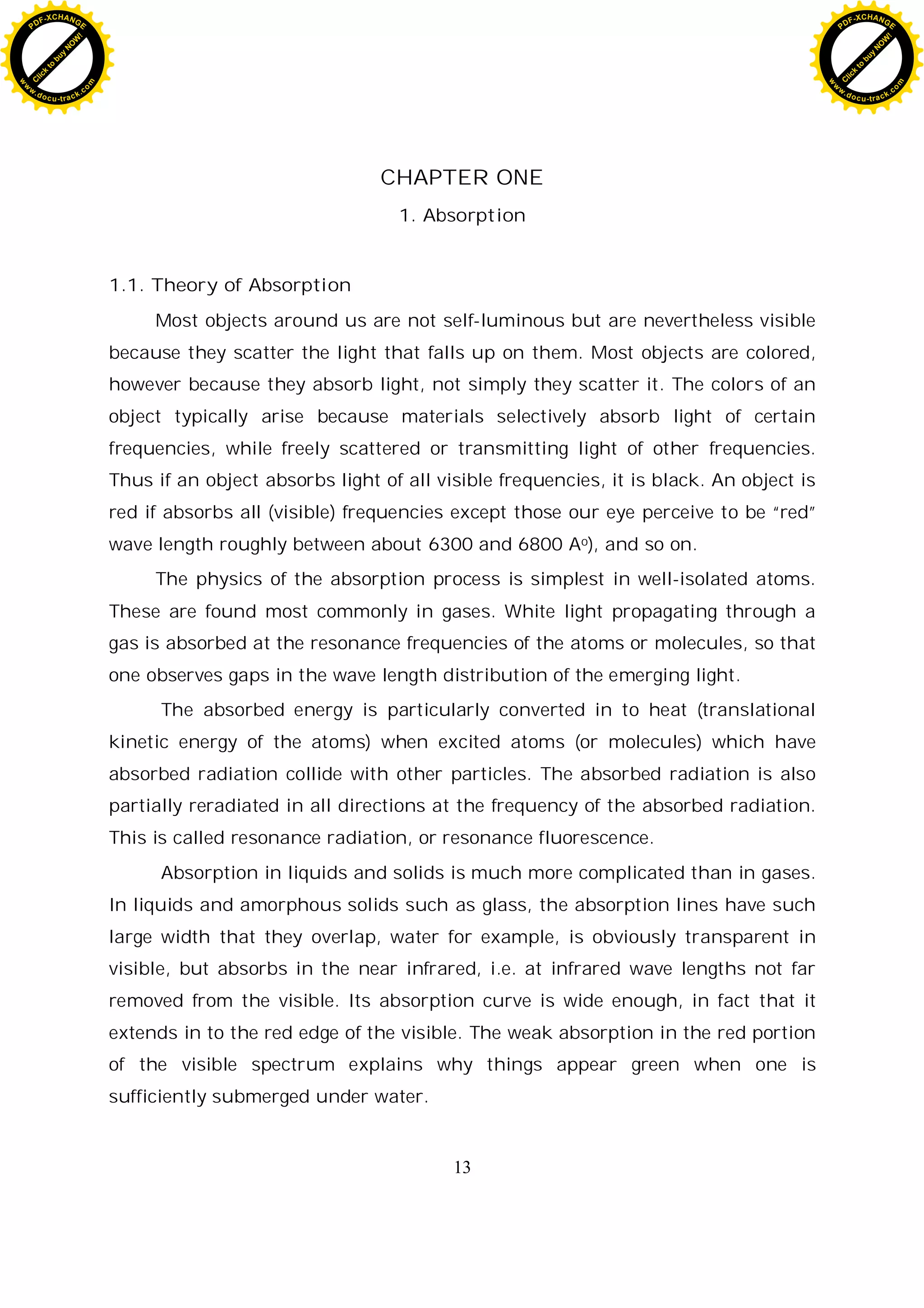 13
CHAPTER ONE
1. Absorption
1.1. Theory of Absorption
Most objects around us are not self-luminous but are nevertheless visible
because they scatter the light that falls up on them. Most objects are colored,
however because they absorb light, not simply they scatter it. The colors of an
object typically arise because materials selectively absorb light of certain
frequencies, while freely scattered or transmitting light of other frequencies.
Thus if an object absorbs light of all visible frequencies, it is black. An object is
red if absorbs all (visible) frequencies except those our eye perceive to be “red”
wave length roughly between about 6300 and 6800 Ao), and so on.
The physics of the absorption process is simplest in well-isolated atoms.
These are found most commonly in gases. White light propagating through a
gas is absorbed at the resonance frequencies of the atoms or molecules, so that
one observes gaps in the wave length distribution of the emerging light.
The absorbed energy is particularly converted in to heat (translational
kinetic energy of the atoms) when excited atoms (or molecules) which have
absorbed radiation collide with other particles. The absorbed radiation is also
partially reradiated in all directions at the frequency of the absorbed radiation.
This is called resonance radiation, or resonance fluorescence.
Absorption in liquids and solids is much more complicated than in gases.
In liquids and amorphous solids such as glass, the absorption lines have such
large width that they overlap, water for example, is obviously transparent in
visible, but absorbs in the near infrared, i.e. at infrared wave lengths not far
removed from the visible. Its absorption curve is wide enough, in fact that it
extends in to the red edge of the visible. The weak absorption in the red portion
of the visible spectrum explains why things appear green when one is
sufficiently submerged under water.
C
l
i
c
k
t
o
b
u
y
N
O
W
!
PDF-XCHANGE
w
w
w
.docu-track.c
o
m
C
l
i
c
k
t
o
b
u
y
N
O
W
!
PDF-XCHANGE
w
w
w
.docu-track.c
o
m
 