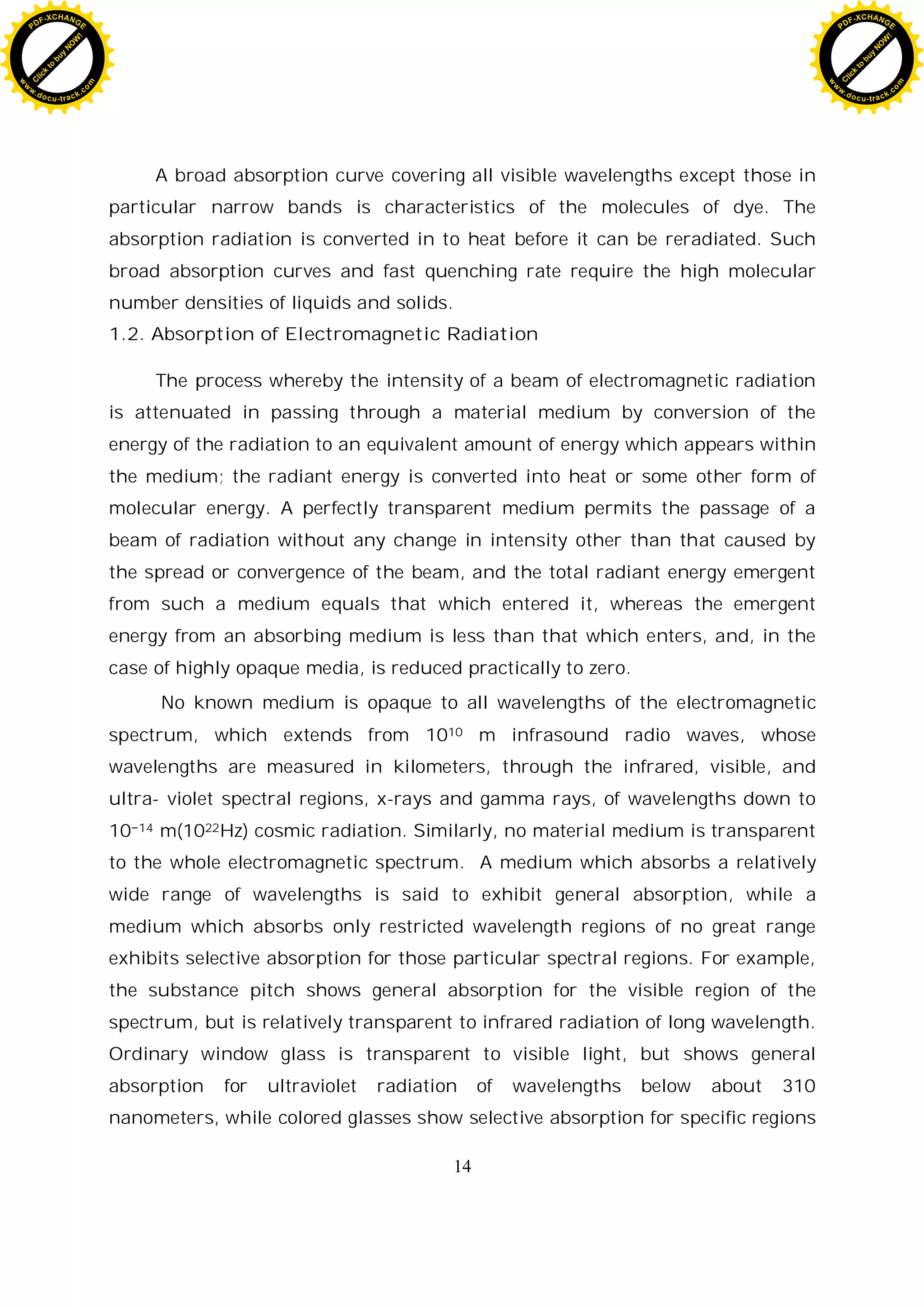 14
A broad absorption curve covering all visible wavelengths except those in
particular narrow bands is characteristics of the molecules of dye. The
absorption radiation is converted in to heat before it can be reradiated. Such
broad absorption curves and fast quenching rate require the high molecular
number densities of liquids and solids.
1.2. Absorption of Electromagnetic Radiation
The process whereby the intensity of a beam of electromagnetic radiation
is attenuated in passing through a material medium by conversion of the
energy of the radiation to an equivalent amount of energy which appears within
the medium; the radiant energy is converted into heat or some other form of
molecular energy. A perfectly transparent medium permits the passage of a
beam of radiation without any change in intensity other than that caused by
the spread or convergence of the beam, and the total radiant energy emergent
from such a medium equals that which entered it, whereas the emergent
energy from an absorbing medium is less than that which enters, and, in the
case of highly opaque media, is reduced practically to zero.
No known medium is opaque to all wavelengths of the electromagnetic
spectrum, which extends from 1010 m infrasound radio waves, whose
wavelengths are measured in kilometers, through the infrared, visible, and
ultra- violet spectral regions, x-rays and gamma rays, of wavelengths down to
10 14 m(1022Hz) cosmic radiation. Similarly, no material medium is transparent
to the whole electromagnetic spectrum. A medium which absorbs a relatively
wide range of wavelengths is said to exhibit general absorption, while a
medium which absorbs only restricted wavelength regions of no great range
exhibits selective absorption for those particular spectral regions. For example,
the substance pitch shows general absorption for the visible region of the
spectrum, but is relatively transparent to infrared radiation of long wavelength.
Ordinary window glass is transparent to visible light, but shows general
absorption for ultraviolet radiation of wavelengths below about 310
nanometers, while colored glasses show selective absorption for specific regions
C
l
i
c
k
t
o
b
u
y
N
O
W
!
PDF-XCHANGE
w
w
w
.docu-track.c
o
m
C
l
i
c
k
t
o
b
u
y
N
O
W
!
PDF-XCHANGE
w
w
w
.docu-track.c
o
m
 
