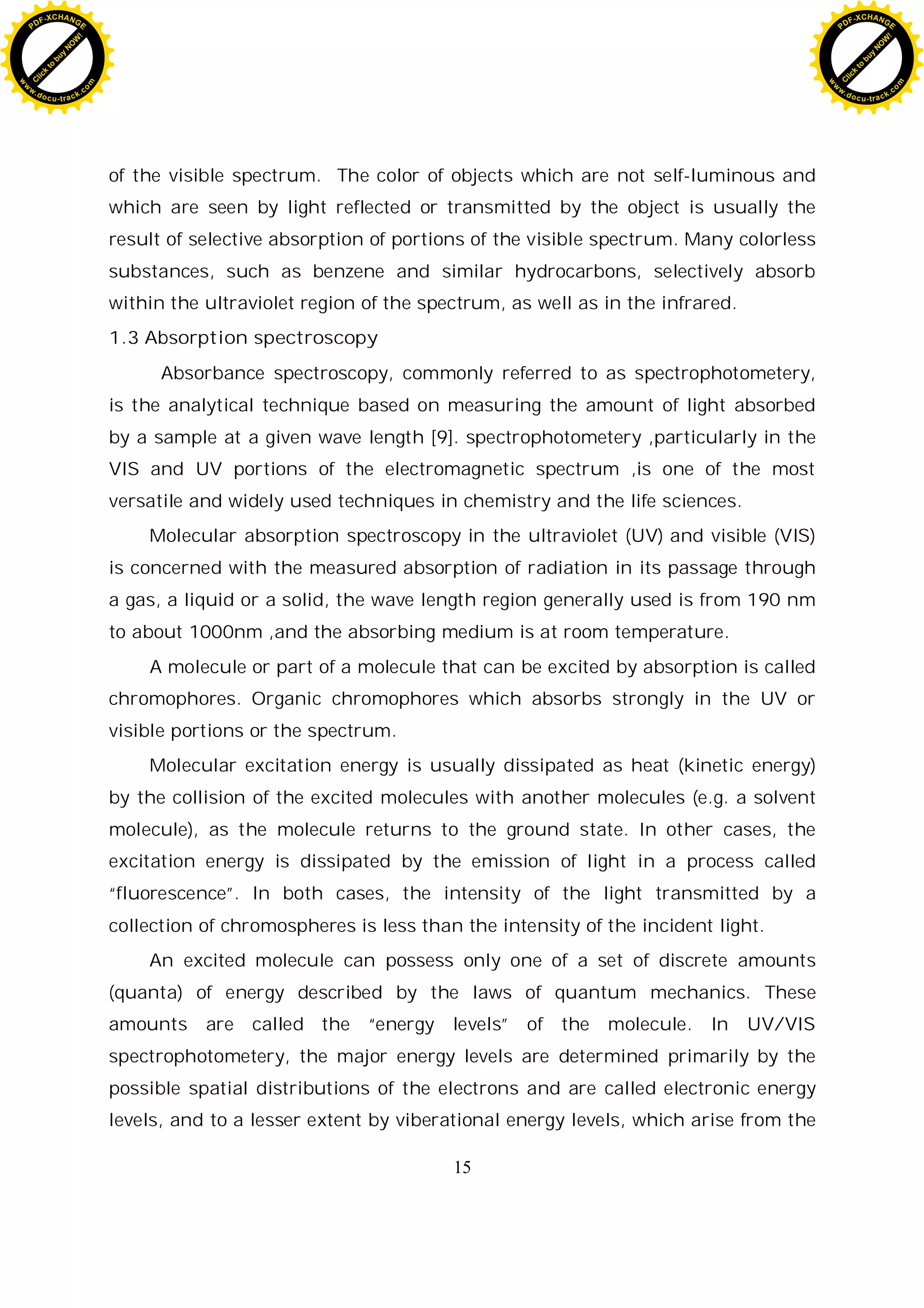 15
of the visible spectrum. The color of objects which are not self-luminous and
which are seen by light reflected or transmitted by the object is usually the
result of selective absorption of portions of the visible spectrum. Many colorless
substances, such as benzene and similar hydrocarbons, selectively absorb
within the ultraviolet region of the spectrum, as well as in the infrared.
1.3 Absorption spectroscopy
Absorbance spectroscopy, commonly referred to as spectrophotometery,
is the analytical technique based on measuring the amount of light absorbed
by a sample at a given wave length [9]. spectrophotometery ,particularly in the
VIS and UV portions of the electromagnetic spectrum ,is one of the most
versatile and widely used techniques in chemistry and the life sciences.
Molecular absorption spectroscopy in the ultraviolet (UV) and visible (VIS)
is concerned with the measured absorption of radiation in its passage through
a gas, a liquid or a solid, the wave length region generally used is from 190 nm
to about 1000nm ,and the absorbing medium is at room temperature.
A molecule or part of a molecule that can be excited by absorption is called
chromophores. Organic chromophores which absorbs strongly in the UV or
visible portions or the spectrum.
Molecular excitation energy is usually dissipated as heat (kinetic energy)
by the collision of the excited molecules with another molecules (e.g. a solvent
molecule), as the molecule returns to the ground state. In other cases, the
excitation energy is dissipated by the emission of light in a process called
“fluorescence”. In both cases, the intensity of the light transmitted by a
collection of chromospheres is less than the intensity of the incident light.
An excited molecule can possess only one of a set of discrete amounts
(quanta) of energy described by the laws of quantum mechanics. These
amounts are called the “energy levels” of the molecule. In UV/VIS
spectrophotometery, the major energy levels are determined primarily by the
possible spatial distributions of the electrons and are called electronic energy
levels, and to a lesser extent by viberational energy levels, which arise from the
C
l
i
c
k
t
o
b
u
y
N
O
W
!
PDF-XCHANGE
w
w
w
.docu-track.c
o
m
C
l
i
c
k
t
o
b
u
y
N
O
W
!
PDF-XCHANGE
w
w
w
.docu-track.c
o
m
 