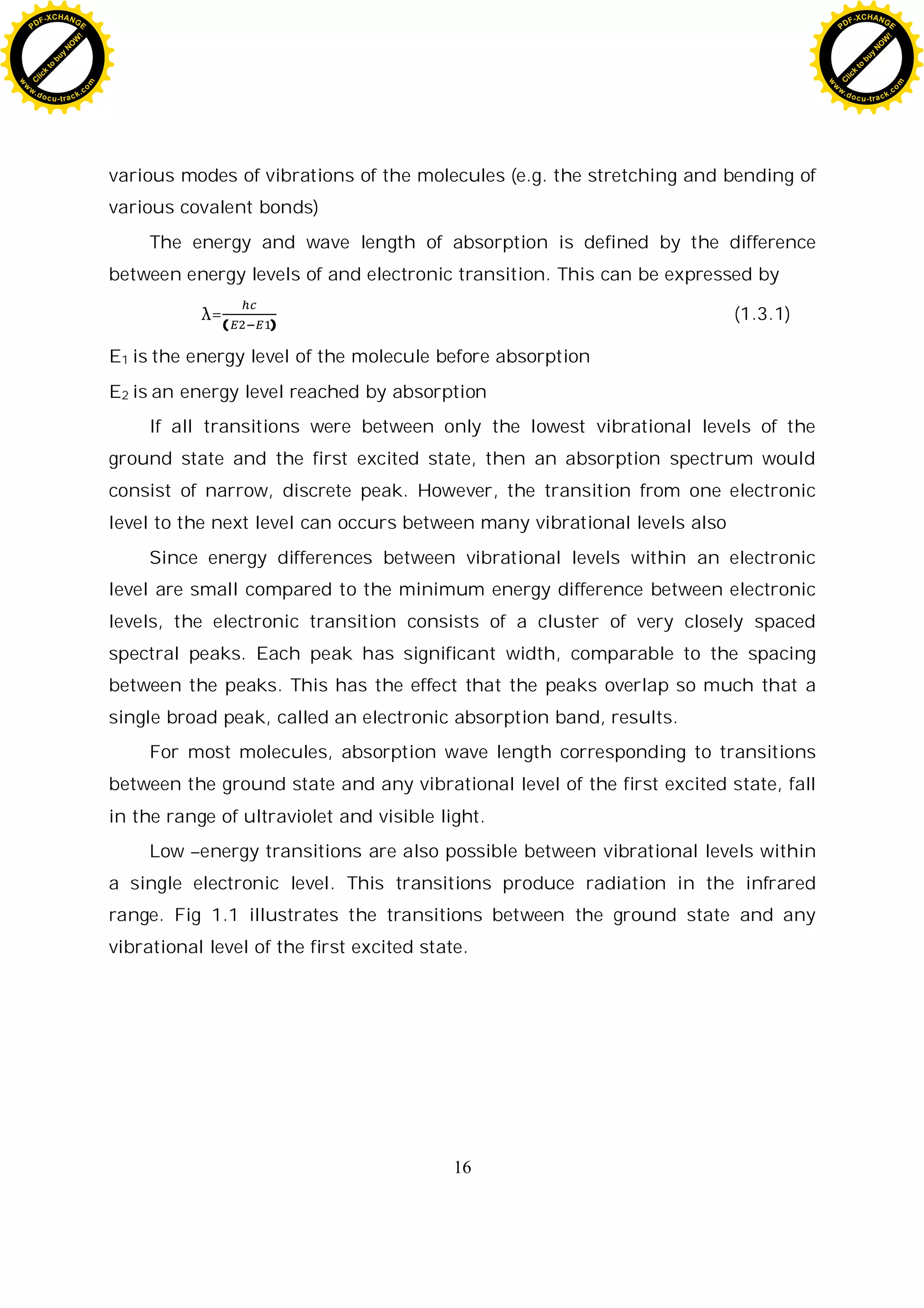 16
various modes of vibrations of the molecules (e.g. the stretching and bending of
various covalent bonds)
The energy and wave length of absorption is defined by the difference
between energy levels of and electronic transition. This can be expressed by
=( )
(1.3.1)
E1 is the energy level of the molecule before absorption
E2 is an energy level reached by absorption
If all transitions were between only the lowest vibrational levels of the
ground state and the first excited state, then an absorption spectrum would
consist of narrow, discrete peak. However, the transition from one electronic
level to the next level can occurs between many vibrational levels also
Since energy differences between vibrational levels within an electronic
level are small compared to the minimum energy difference between electronic
levels, the electronic transition consists of a cluster of very closely spaced
spectral peaks. Each peak has significant width, comparable to the spacing
between the peaks. This has the effect that the peaks overlap so much that a
single broad peak, called an electronic absorption band, results.
For most molecules, absorption wave length corresponding to transitions
between the ground state and any vibrational level of the first excited state, fall
in the range of ultraviolet and visible light.
Low –energy transitions are also possible between vibrational levels within
a single electronic level. This transitions produce radiation in the infrared
range. Fig 1.1 illustrates the transitions between the ground state and any
vibrational level of the first excited state.
C
l
i
c
k
t
o
b
u
y
N
O
W
!
PDF-XCHANGE
w
w
w
.docu-track.c
o
m
C
l
i
c
k
t
o
b
u
y
N
O
W
!
PDF-XCHANGE
w
w
w
.docu-track.c
o
m
 