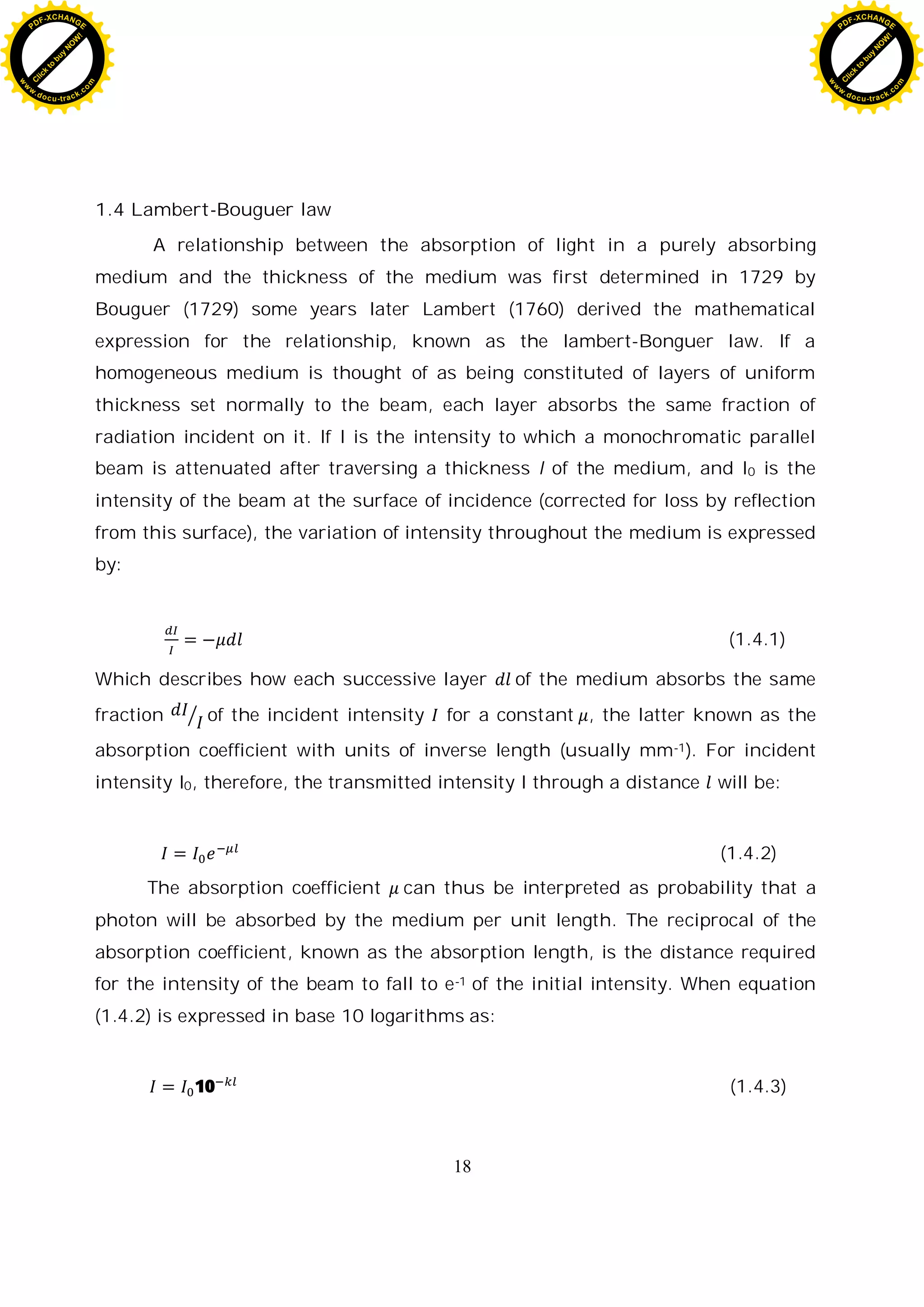 18
1.4 Lambert-Bouguer law
A relationship between the absorption of light in a purely absorbing
medium and the thickness of the medium was first determined in 1729 by
Bouguer (1729) some years later Lambert (1760) derived the mathematical
expression for the relationship, known as the lambert-Bonguer law. If a
homogeneous medium is thought of as being constituted of layers of uniform
thickness set normally to the beam, each layer absorbs the same fraction of
radiation incident on it. If I is the intensity to which a monochromatic parallel
beam is attenuated after traversing a thickness l of the medium, and I0 is the
intensity of the beam at the surface of incidence (corrected for loss by reflection
from this surface), the variation of intensity throughout the medium is expressed
by:
(1.4.1)
Which describes how each successive layer of the medium absorbs the same
fraction of the incident intensity for a constant , the latter known as the
absorption coefficient with units of inverse length (usually mm-1). For incident
intensity I0, therefore, the transmitted intensity I through a distance will be:
(1.4.2)
The absorption coefficient can thus be interpreted as probability that a
photon will be absorbed by the medium per unit length. The reciprocal of the
absorption coefficient, known as the absorption length, is the distance required
for the intensity of the beam to fall to e-1 of the initial intensity. When equation
(1.4.2) is expressed in base 10 logarithms as:
10 (1.4.3)
C
l
i
c
k
t
o
b
u
y
N
O
W
!
PDF-XCHANGE
w
w
w
.docu-track.c
o
m
C
l
i
c
k
t
o
b
u
y
N
O
W
!
PDF-XCHANGE
w
w
w
.docu-track.c
o
m
 
