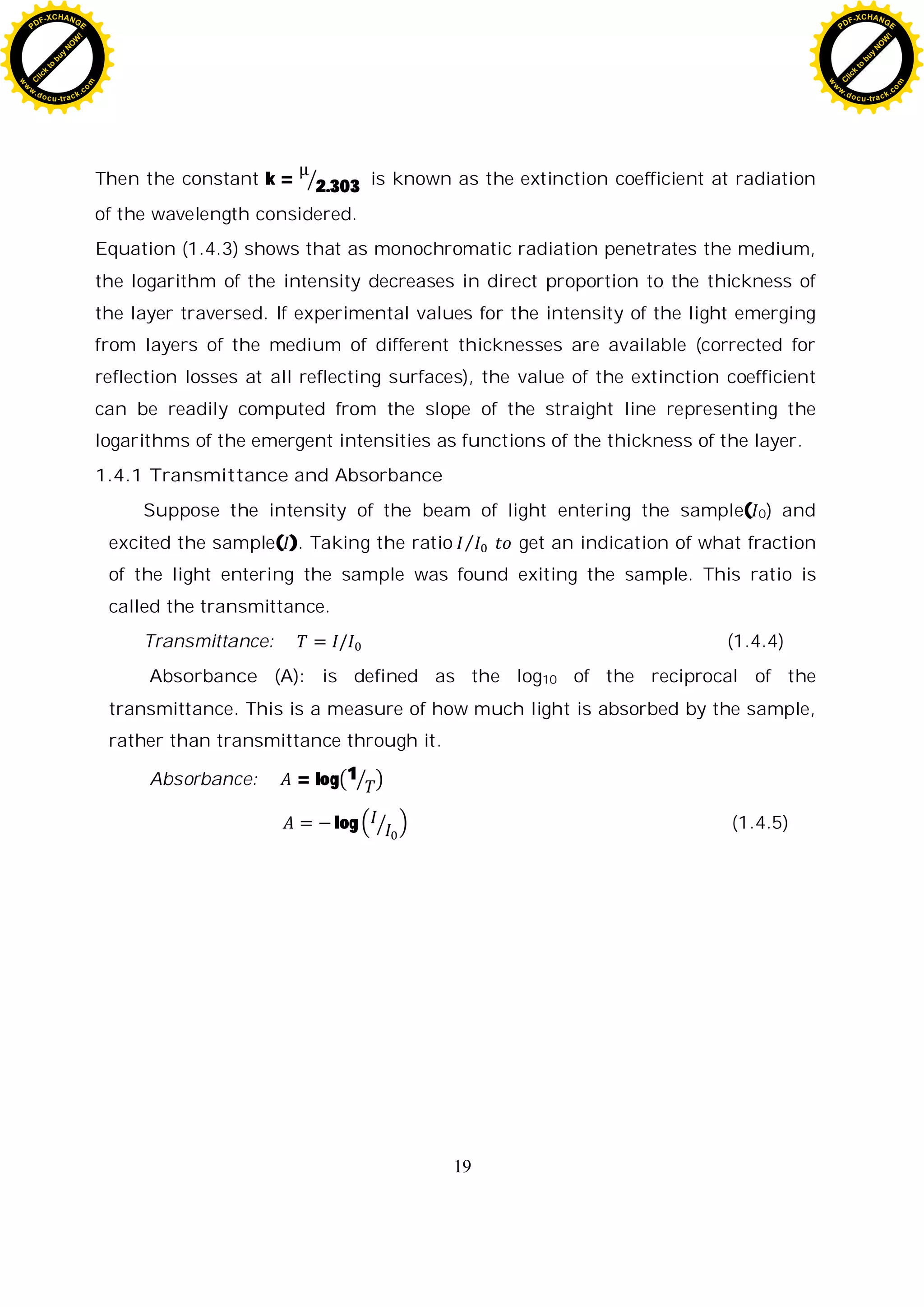 19
Then the constant k = 2.303 is known as the extinction coefficient at radiation
of the wavelength considered.
Equation (1.4.3) shows that as monochromatic radiation penetrates the medium,
the logarithm of the intensity decreases in direct proportion to the thickness of
the layer traversed. If experimental values for the intensity of the light emerging
from layers of the medium of different thicknesses are available (corrected for
reflection losses at all reflecting surfaces), the value of the extinction coefficient
can be readily computed from the slope of the straight line representing the
logarithms of the emergent intensities as functions of the thickness of the layer.
1.4.1 Transmittance and Absorbance
Suppose the intensity of the beam of light entering the sample( 0) and
excited the sample( ). Taking the ratio get an indication of what fraction
of the light entering the sample was found exiting the sample. This ratio is
called the transmittance.
Transmittance: (1.4.4)
Absorbance (A): is defined as the log10 of the reciprocal of the
transmittance. This is a measure of how much light is absorbed by the sample,
rather than transmittance through it.
Absorbance: = log 1
log (1.4.5)
C
l
i
c
k
t
o
b
u
y
N
O
W
!
PDF-XCHANGE
w
w
w
.docu-track.c
o
m
C
l
i
c
k
t
o
b
u
y
N
O
W
!
PDF-XCHANGE
w
w
w
.docu-track.c
o
m
 