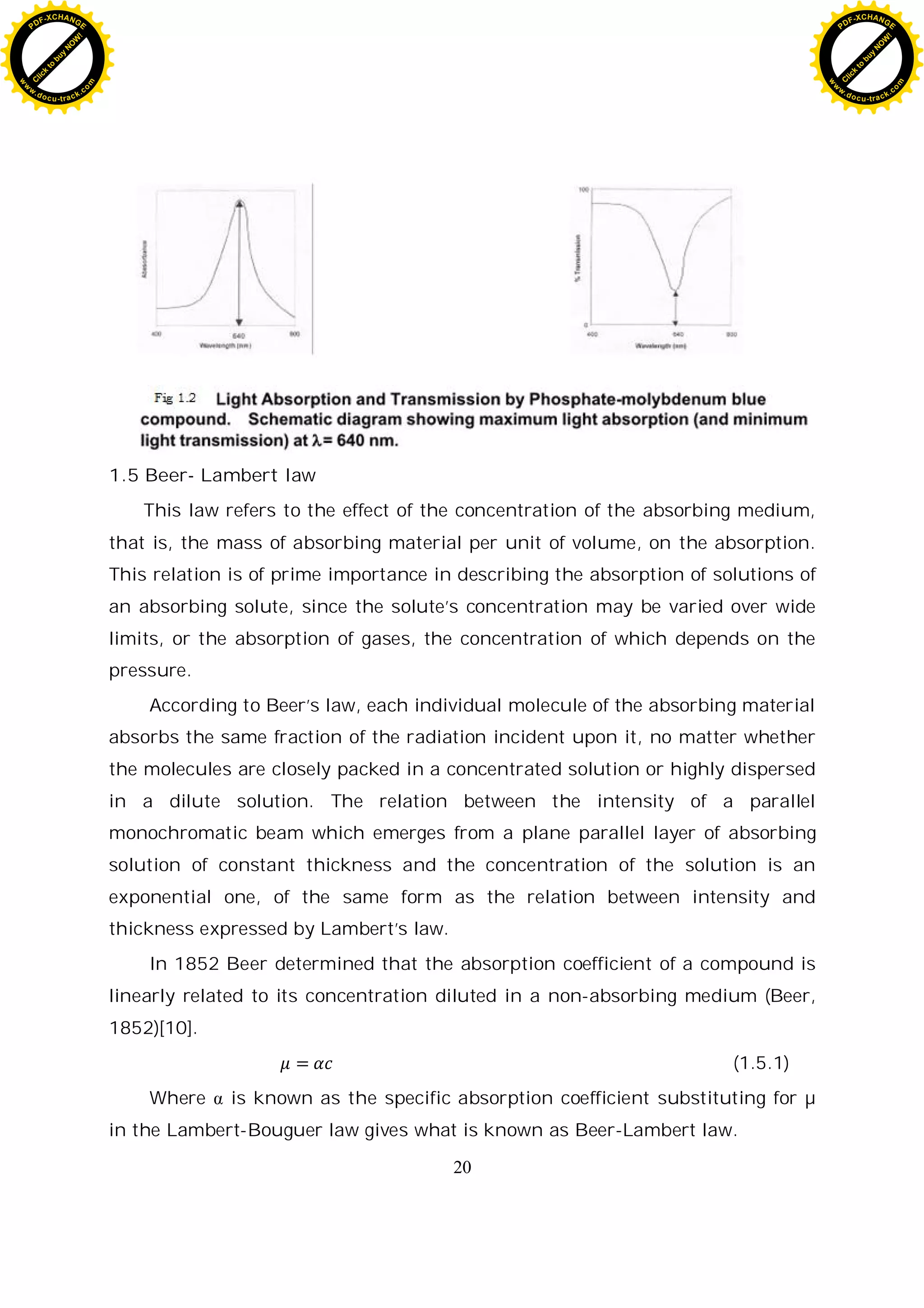 20
1.5 Beer- Lambert law
This law refers to the effect of the concentration of the absorbing medium,
that is, the mass of absorbing material per unit of volume, on the absorption.
This relation is of prime importance in describing the absorption of solutions of
an absorbing solute, since the solute’s concentration may be varied over wide
limits, or the absorption of gases, the concentration of which depends on the
pressure.
According to Beer’s law, each individual molecule of the absorbing material
absorbs the same fraction of the radiation incident upon it, no matter whether
the molecules are closely packed in a concentrated solution or highly dispersed
in a dilute solution. The relation between the intensity of a parallel
monochromatic beam which emerges from a plane parallel layer of absorbing
solution of constant thickness and the concentration of the solution is an
exponential one, of the same form as the relation between intensity and
thickness expressed by Lambert’s law.
In 1852 Beer determined that the absorption coefficient of a compound is
linearly related to its concentration diluted in a non-absorbing medium (Beer,
1852)[10].
(1.5.1)
Where is known as the specific absorption coefficient substituting for µ
in the Lambert-Bouguer law gives what is known as Beer-Lambert law.
C
l
i
c
k
t
o
b
u
y
N
O
W
!
PDF-XCHANGE
w
w
w
.docu-track.c
o
m
C
l
i
c
k
t
o
b
u
y
N
O
W
!
PDF-XCHANGE
w
w
w
.docu-track.c
o
m
 