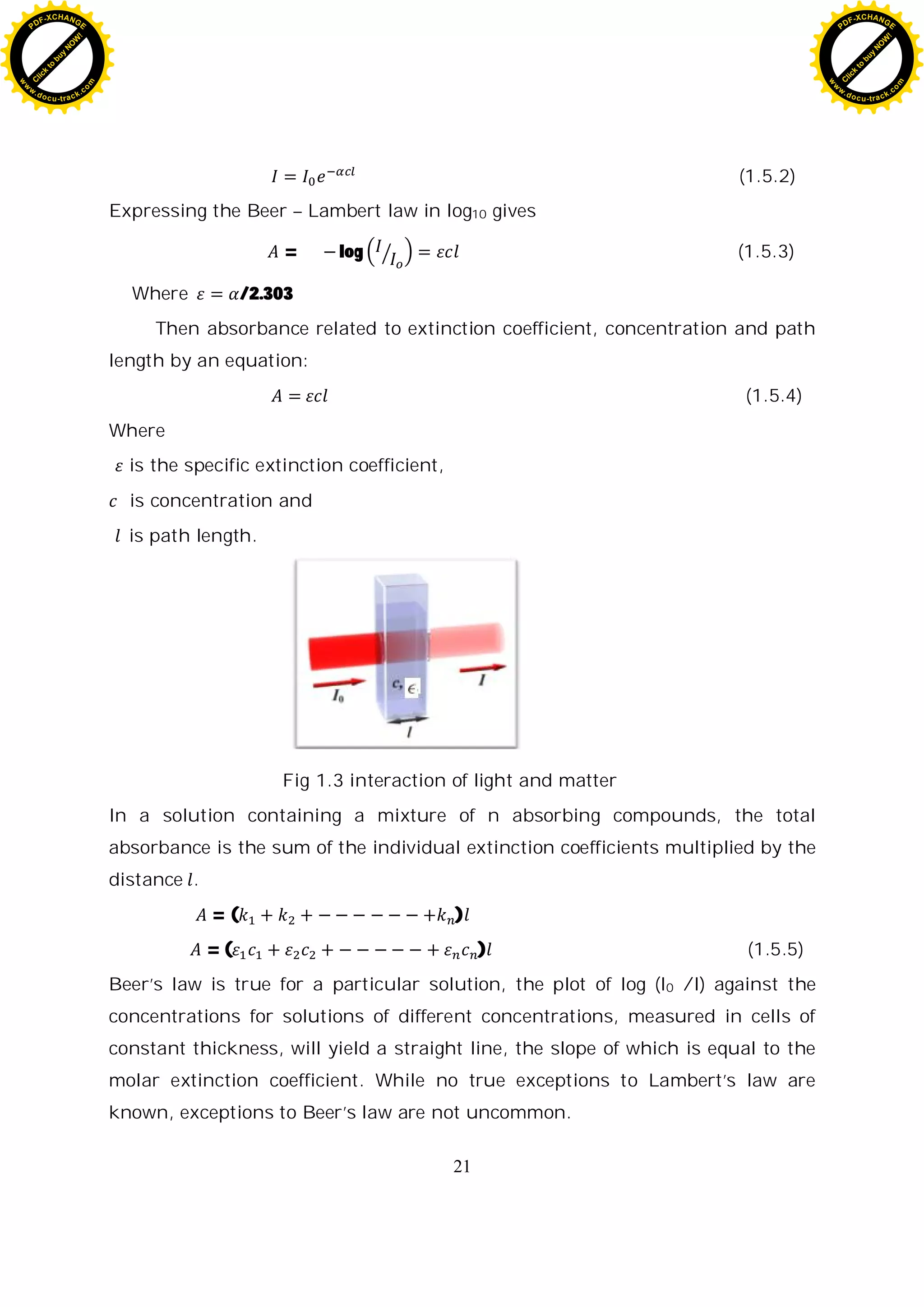 21
(1.5.2)
Expressing the Beer – Lambert law in log10 gives
= log (1.5.3)
Where /2.303
Then absorbance related to extinction coefficient, concentration and path
length by an equation:
(1.5.4)
Where
is the specific extinction coefficient,
is concentration and
is path length.
Fig 1.3 interaction of light and matter
In a solution containing a mixture of n absorbing compounds, the total
absorbance is the sum of the individual extinction coefficients multiplied by the
distance .
= ( )
= ( ) (1.5.5)
Beer’s law is true for a particular solution, the plot of log (I0 /I) against the
concentrations for solutions of different concentrations, measured in cells of
constant thickness, will yield a straight line, the slope of which is equal to the
molar extinction coefficient. While no true exceptions to Lambert’s law are
known, exceptions to Beer’s law are not uncommon.
C
l
i
c
k
t
o
b
u
y
N
O
W
!
PDF-XCHANGE
w
w
w
.docu-track.c
o
m
C
l
i
c
k
t
o
b
u
y
N
O
W
!
PDF-XCHANGE
w
w
w
.docu-track.c
o
m
 