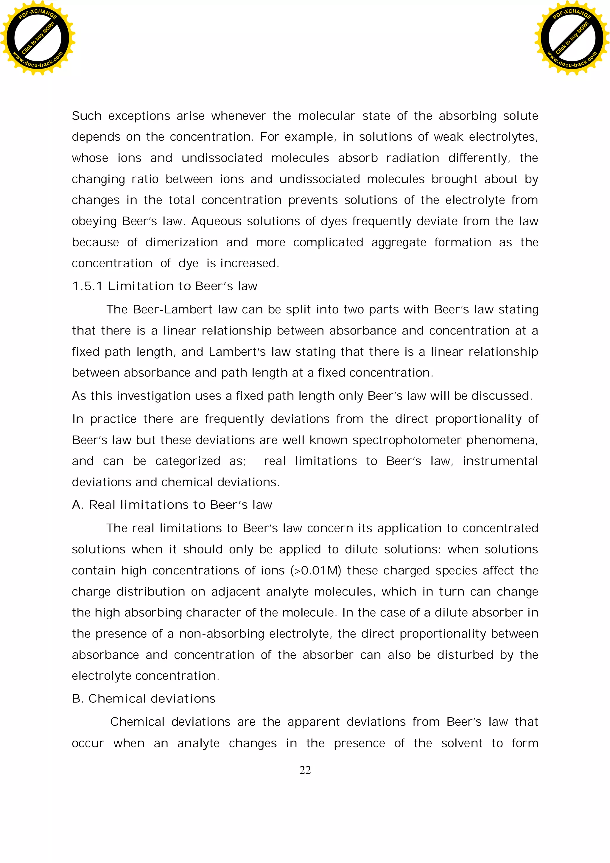 22
Such exceptions arise whenever the molecular state of the absorbing solute
depends on the concentration. For example, in solutions of weak electrolytes,
whose ions and undissociated molecules absorb radiation differently, the
changing ratio between ions and undissociated molecules brought about by
changes in the total concentration prevents solutions of the electrolyte from
obeying Beer’s law. Aqueous solutions of dyes frequently deviate from the law
because of dimerization and more complicated aggregate formation as the
concentration of dye is increased.
1.5.1 Limitation to Beer’s law
The Beer-Lambert law can be split into two parts with Beer’s law stating
that there is a linear relationship between absorbance and concentration at a
fixed path length, and Lambert’s law stating that there is a linear relationship
between absorbance and path length at a fixed concentration.
As this investigation uses a fixed path length only Beer’s law will be discussed.
In practice there are frequently deviations from the direct proportionality of
Beer’s law but these deviations are well known spectrophotometer phenomena,
and can be categorized as; real limitations to Beer’s law, instrumental
deviations and chemical deviations.
A. Real limitations to Beer’s law
The real limitations to Beer’s law concern its application to concentrated
solutions when it should only be applied to dilute solutions: when solutions
contain high concentrations of ions (>0.01M) these charged species affect the
charge distribution on adjacent analyte molecules, which in turn can change
the high absorbing character of the molecule. In the case of a dilute absorber in
the presence of a non-absorbing electrolyte, the direct proportionality between
absorbance and concentration of the absorber can also be disturbed by the
electrolyte concentration.
B. Chemical deviations
Chemical deviations are the apparent deviations from Beer’s law that
occur when an analyte changes in the presence of the solvent to form
C
l
i
c
k
t
o
b
u
y
N
O
W
!
PDF-XCHANGE
w
w
w
.docu-track.c
o
m
C
l
i
c
k
t
o
b
u
y
N
O
W
!
PDF-XCHANGE
w
w
w
.docu-track.c
o
m
 