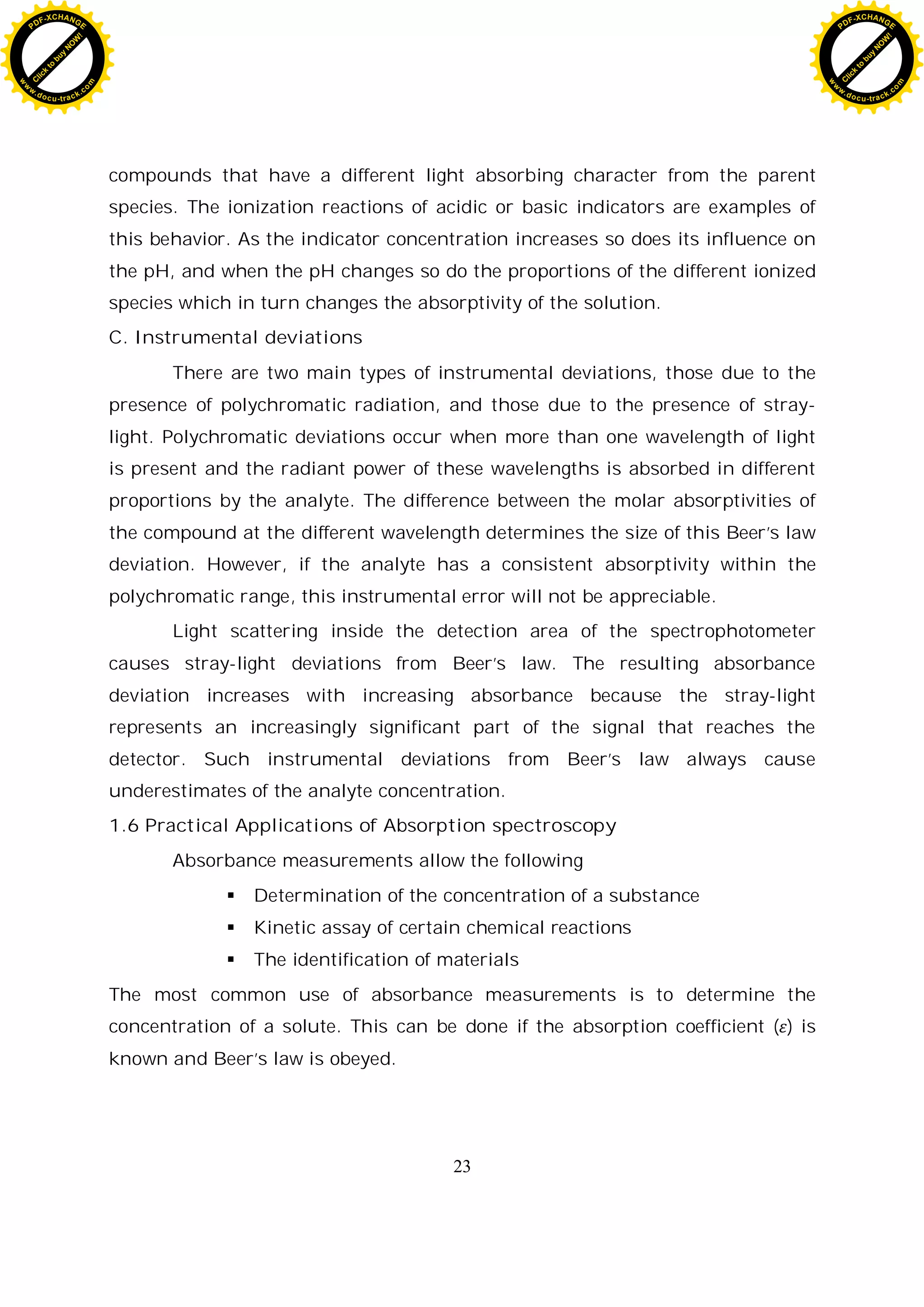 23
compounds that have a different light absorbing character from the parent
species. The ionization reactions of acidic or basic indicators are examples of
this behavior. As the indicator concentration increases so does its influence on
the pH, and when the pH changes so do the proportions of the different ionized
species which in turn changes the absorptivity of the solution.
C. Instrumental deviations
There are two main types of instrumental deviations, those due to the
presence of polychromatic radiation, and those due to the presence of stray-
light. Polychromatic deviations occur when more than one wavelength of light
is present and the radiant power of these wavelengths is absorbed in different
proportions by the analyte. The difference between the molar absorptivities of
the compound at the different wavelength determines the size of this Beer’s law
deviation. However, if the analyte has a consistent absorptivity within the
polychromatic range, this instrumental error will not be appreciable.
Light scattering inside the detection area of the spectrophotometer
causes stray-light deviations from Beer’s law. The resulting absorbance
deviation increases with increasing absorbance because the stray-light
represents an increasingly significant part of the signal that reaches the
detector. Such instrumental deviations from Beer’s law always cause
underestimates of the analyte concentration.
1.6 Practical Applications of Absorption spectroscopy
Absorbance measurements allow the following
Determination of the concentration of a substance
Kinetic assay of certain chemical reactions
The identification of materials
The most common use of absorbance measurements is to determine the
concentration of a solute. This can be done if the absorption coefficient ( ) is
known and Beer’s law is obeyed.
C
l
i
c
k
t
o
b
u
y
N
O
W
!
PDF-XCHANGE
w
w
w
.docu-track.c
o
m
C
l
i
c
k
t
o
b
u
y
N
O
W
!
PDF-XCHANGE
w
w
w
.docu-track.c
o
m
 