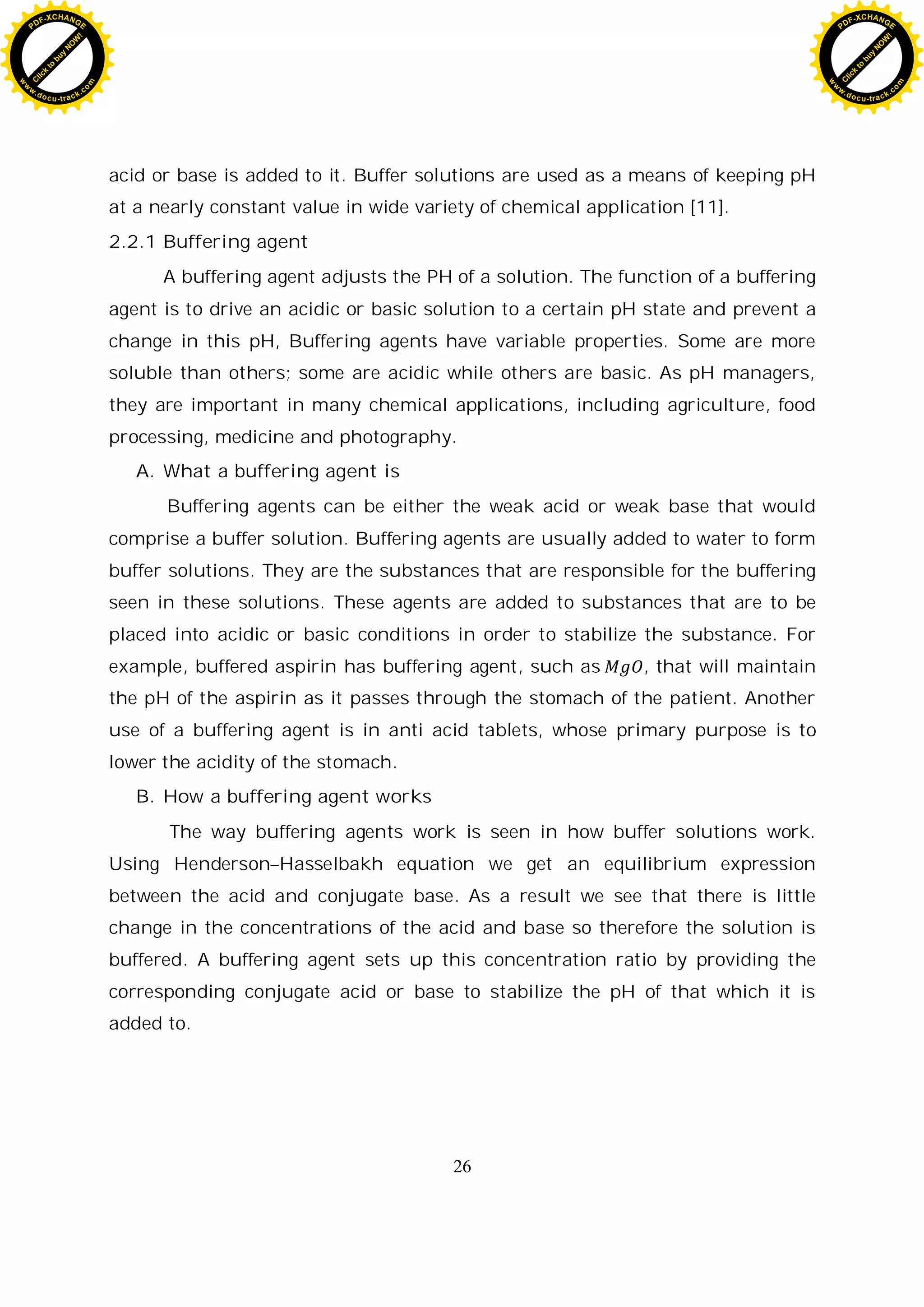 26
acid or base is added to it. Buffer solutions are used as a means of keeping pH
at a nearly constant value in wide variety of chemical application [11].
2.2.1 Buffering agent
A buffering agent adjusts the PH of a solution. The function of a buffering
agent is to drive an acidic or basic solution to a certain pH state and prevent a
change in this pH, Buffering agents have variable properties. Some are more
soluble than others; some are acidic while others are basic. As pH managers,
they are important in many chemical applications, including agriculture, food
processing, medicine and photography.
A. What a buffering agent is
Buffering agents can be either the weak acid or weak base that would
comprise a buffer solution. Buffering agents are usually added to water to form
buffer solutions. They are the substances that are responsible for the buffering
seen in these solutions. These agents are added to substances that are to be
placed into acidic or basic conditions in order to stabilize the substance. For
example, buffered aspirin has buffering agent, such as , that will maintain
the pH of the aspirin as it passes through the stomach of the patient. Another
use of a buffering agent is in anti acid tablets, whose primary purpose is to
lower the acidity of the stomach.
B. How a buffering agent works
The way buffering agents work is seen in how buffer solutions work.
Using Henderson–Hasselbakh equation we get an equilibrium expression
between the acid and conjugate base. As a result we see that there is little
change in the concentrations of the acid and base so therefore the solution is
buffered. A buffering agent sets up this concentration ratio by providing the
corresponding conjugate acid or base to stabilize the pH of that which it is
added to.
C
l
i
c
k
t
o
b
u
y
N
O
W
!
PDF-XCHANGE
w
w
w
.docu-track.c
o
m
C
l
i
c
k
t
o
b
u
y
N
O
W
!
PDF-XCHANGE
w
w
w
.docu-track.c
o
m
 
