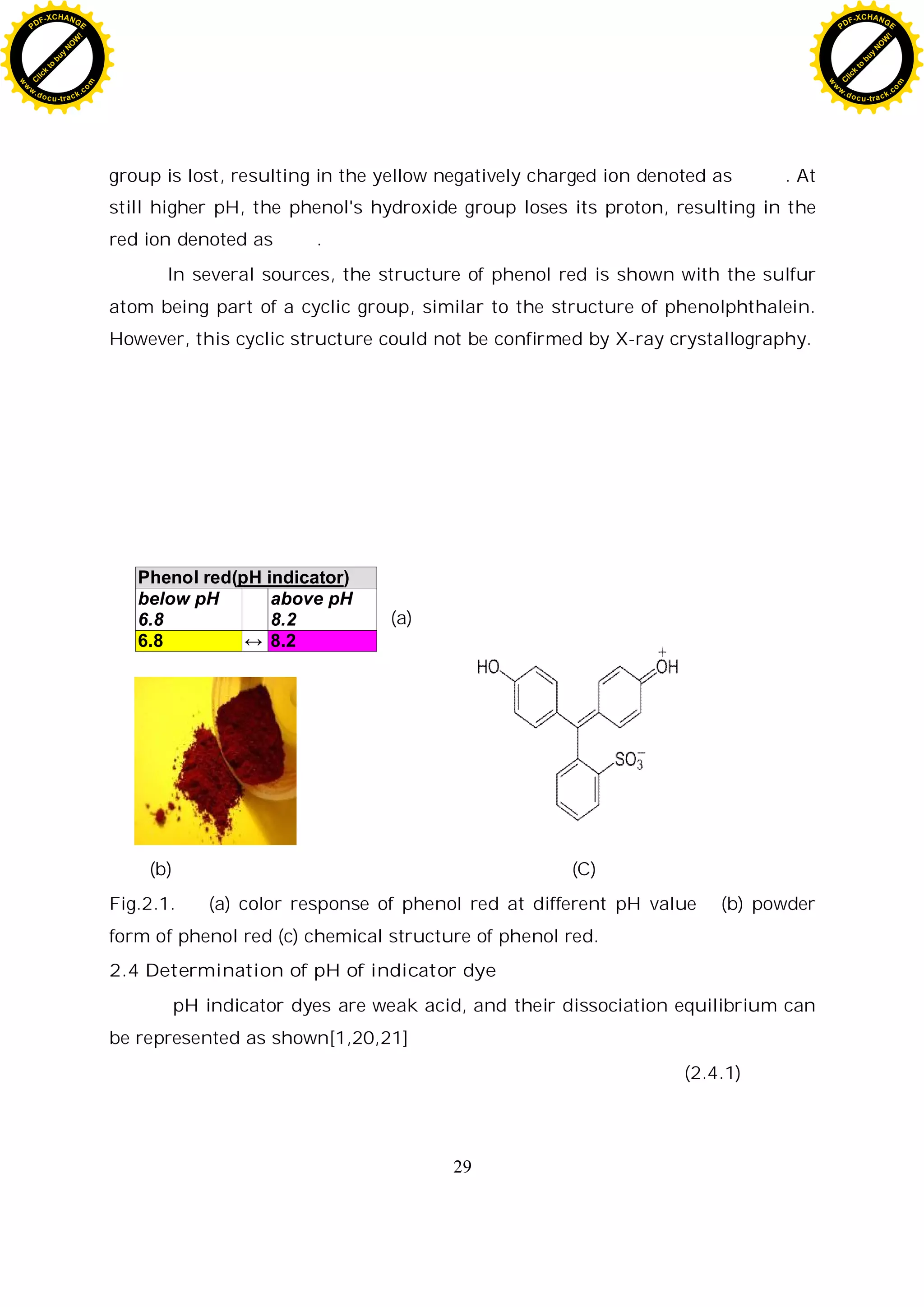 29
group is lost, resulting in the yellow negatively charged ion denoted as . At
still higher pH, the phenol's hydroxide group loses its proton, resulting in the
red ion denoted as .
In several sources, the structure of phenol red is shown with the sulfur
atom being part of a cyclic group, similar to the structure of phenolphthalein.
However, this cyclic structure could not be confirmed by X-ray crystallography.
(a)
(b) (C)
Fig.2.1. (a) color response of phenol red at different pH value (b) powder
form of phenol red (c) chemical structure of phenol red.
2.4 Determination of pH of indicator dye
pH indicator dyes are weak acid, and their dissociation equilibrium can
be represented as shown[1,20,21]
(2.4.1)
Phenol red(pH indicator)
below pH
6.8
above pH
8.2
6.8 8.2
C
l
i
c
k
t
o
b
u
y
N
O
W
!
PDF-XCHANGE
w
w
w
.docu-track.c
o
m
C
l
i
c
k
t
o
b
u
y
N
O
W
!
PDF-XCHANGE
w
w
w
.docu-track.c
o
m
 