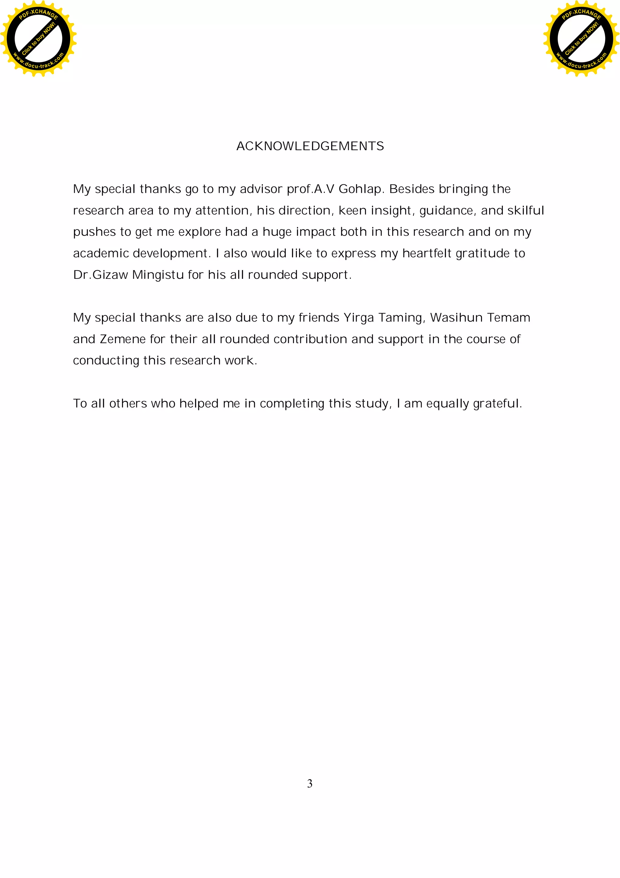 3
ACKNOWLEDGEMENTS
My special thanks go to my advisor prof.A.V Gohlap. Besides bringing the
research area to my attention, his direction, keen insight, guidance, and skilful
pushes to get me explore had a huge impact both in this research and on my
academic development. I also would like to express my heartfelt gratitude to
Dr.Gizaw Mingistu for his all rounded support.
My special thanks are also due to my friends Yirga Taming, Wasihun Temam
and Zemene for their all rounded contribution and support in the course of
conducting this research work.
To all others who helped me in completing this study, I am equally grateful.
C
l
i
c
k
t
o
b
u
y
N
O
W
!
PDF-XCHANGE
w
w
w
.docu-track.c
o
m
C
l
i
c
k
t
o
b
u
y
N
O
W
!
PDF-XCHANGE
w
w
w
.docu-track.c
o
m
 