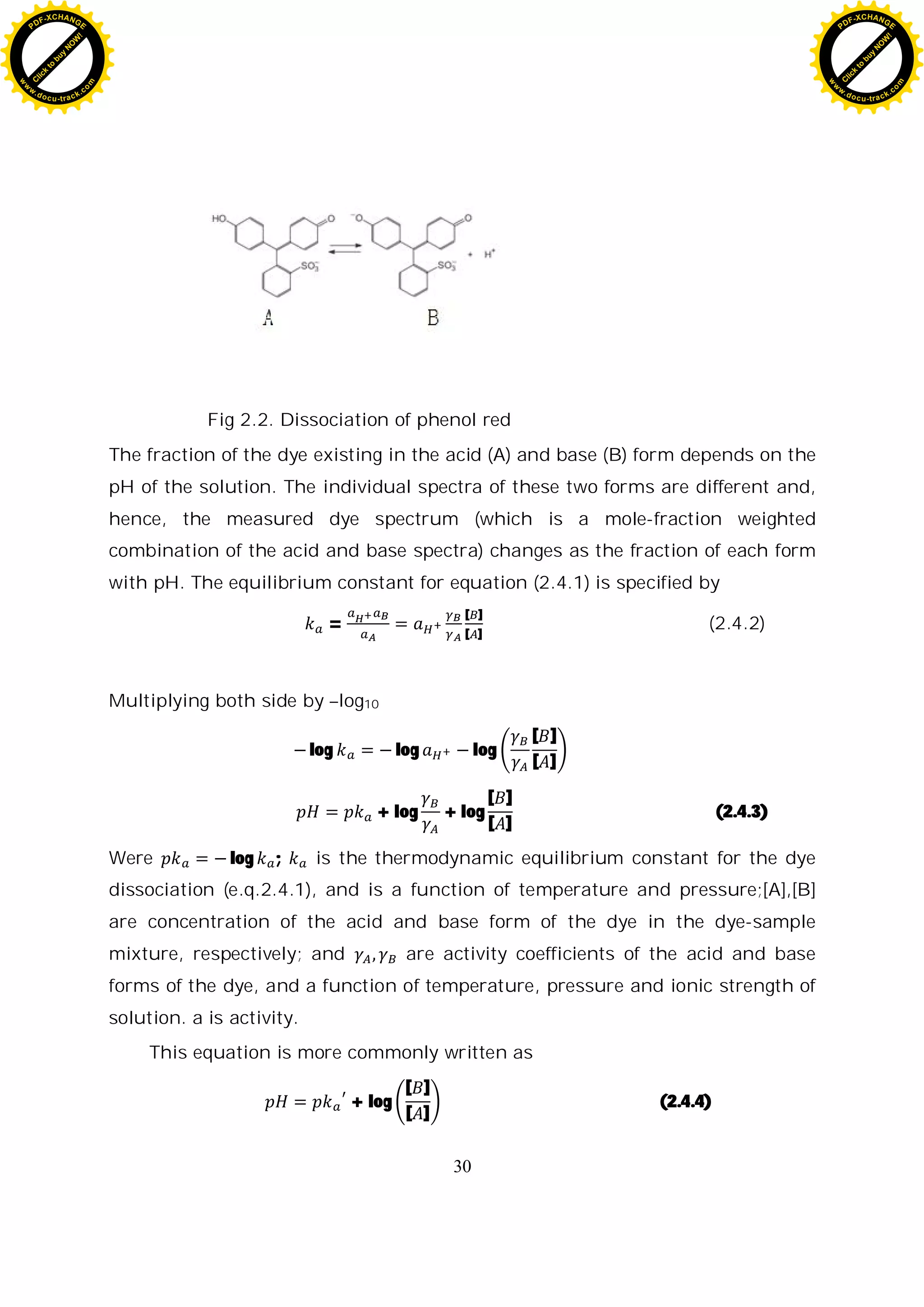 30
Fig 2.2. Dissociation of phenol red
The fraction of the dye existing in the acid (A) and base (B) form depends on the
pH of the solution. The individual spectra of these two forms are different and,
hence, the measured dye spectrum (which is a mole-fraction weighted
combination of the acid and base spectra) changes as the fraction of each form
with pH. The equilibrium constant for equation (2.4.1) is specified by
=
[ ]
[ ]
(2.4.2)
Multiplying both side by –log10
log log log
[ ]
[ ]
+ log + log
[ ]
[ ]
(2.4.3)
Were log ; is the thermodynamic equilibrium constant for the dye
dissociation (e.q.2.4.1), and is a function of temperature and pressure;[A],[B]
are concentration of the acid and base form of the dye in the dye-sample
mixture, respectively; and are activity coefficients of the acid and base
forms of the dye, and a function of temperature, pressure and ionic strength of
solution. a is activity.
This equation is more commonly written as
+ log
[ ]
[ ]
(2.4.4)
C
l
i
c
k
t
o
b
u
y
N
O
W
!
PDF-XCHANGE
w
w
w
.docu-track.c
o
m
C
l
i
c
k
t
o
b
u
y
N
O
W
!
PDF-XCHANGE
w
w
w
.docu-track.c
o
m
 