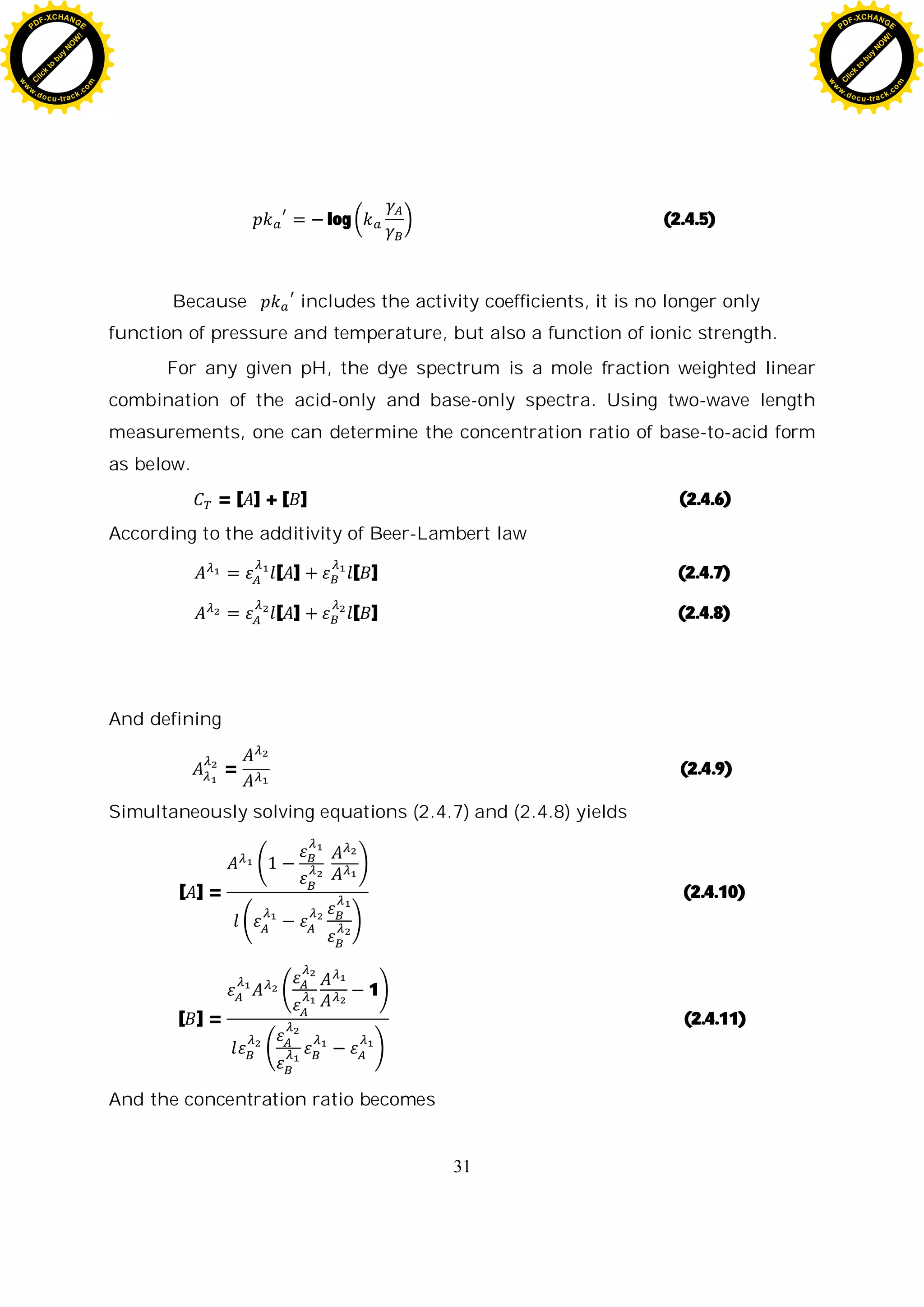31
log (2.4.5)
Because includes the activity coefficients, it is no longer only
function of pressure and temperature, but also a function of ionic strength.
For any given pH, the dye spectrum is a mole fraction weighted linear
combination of the acid-only and base-only spectra. Using two-wave length
measurements, one can determine the concentration ratio of base-to-acid form
as below.
= [ ] + [ ] (2.4.6)
According to the additivity of Beer-Lambert law
[ ] [ ] (2.4.7)
[ ] [ ] (2.4.8)
And defining
= (2.4.9)
Simultaneously solving equations (2.4.7) and (2.4.8) yields
[ ] = (2.4.10)
[ ] =
1
(2.4.11)
And the concentration ratio becomes
C
l
i
c
k
t
o
b
u
y
N
O
W
!
PDF-XCHANGE
w
w
w
.docu-track.c
o
m
C
l
i
c
k
t
o
b
u
y
N
O
W
!
PDF-XCHANGE
w
w
w
.docu-track.c
o
m
 