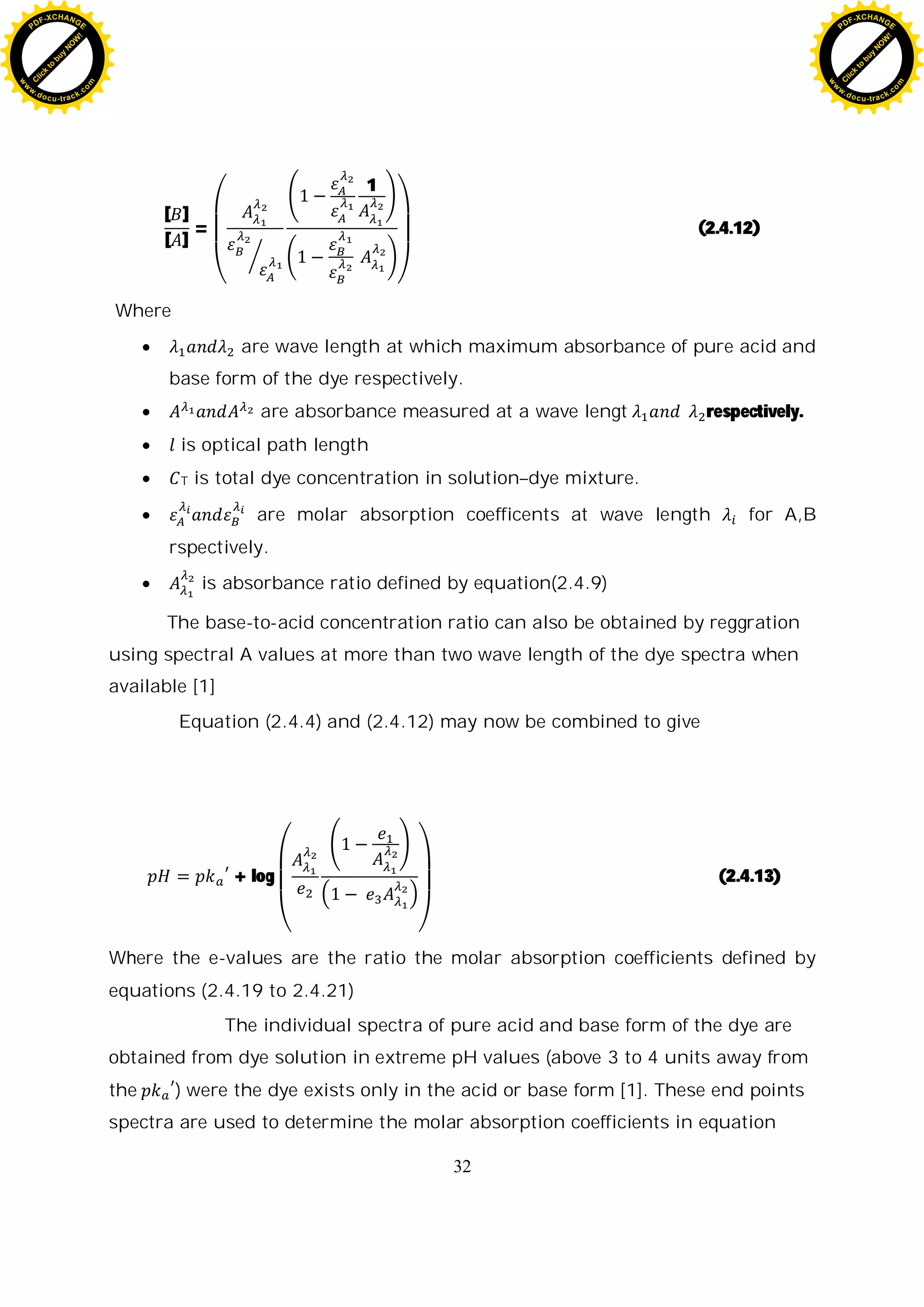 32
[ ]
[ ]
=
1
(2.4.12)
Where
are wave length at which maximum absorbance of pure acid and
base form of the dye respectively.
are absorbance measured at a wave lengt respectively.
is optical path length
T is total dye concentration in solution–dye mixture.
are molar absorption coefficents at wave length for A,B
rspectively.
is absorbance ratio defined by equation(2.4.9)
The base-to-acid concentration ratio can also be obtained by reggration
using spectral A values at more than two wave length of the dye spectra when
available [1]
Equation (2.4.4) and (2.4.12) may now be combined to give
+ log (2.4.13)
Where the e-values are the ratio the molar absorption coefficients defined by
equations (2.4.19 to 2.4.21)
The individual spectra of pure acid and base form of the dye are
obtained from dye solution in extreme pH values (above 3 to 4 units away from
the ) were the dye exists only in the acid or base form [1]. These end points
spectra are used to determine the molar absorption coefficients in equation
C
l
i
c
k
t
o
b
u
y
N
O
W
!
PDF-XCHANGE
w
w
w
.docu-track.c
o
m
C
l
i
c
k
t
o
b
u
y
N
O
W
!
PDF-XCHANGE
w
w
w
.docu-track.c
o
m
 
