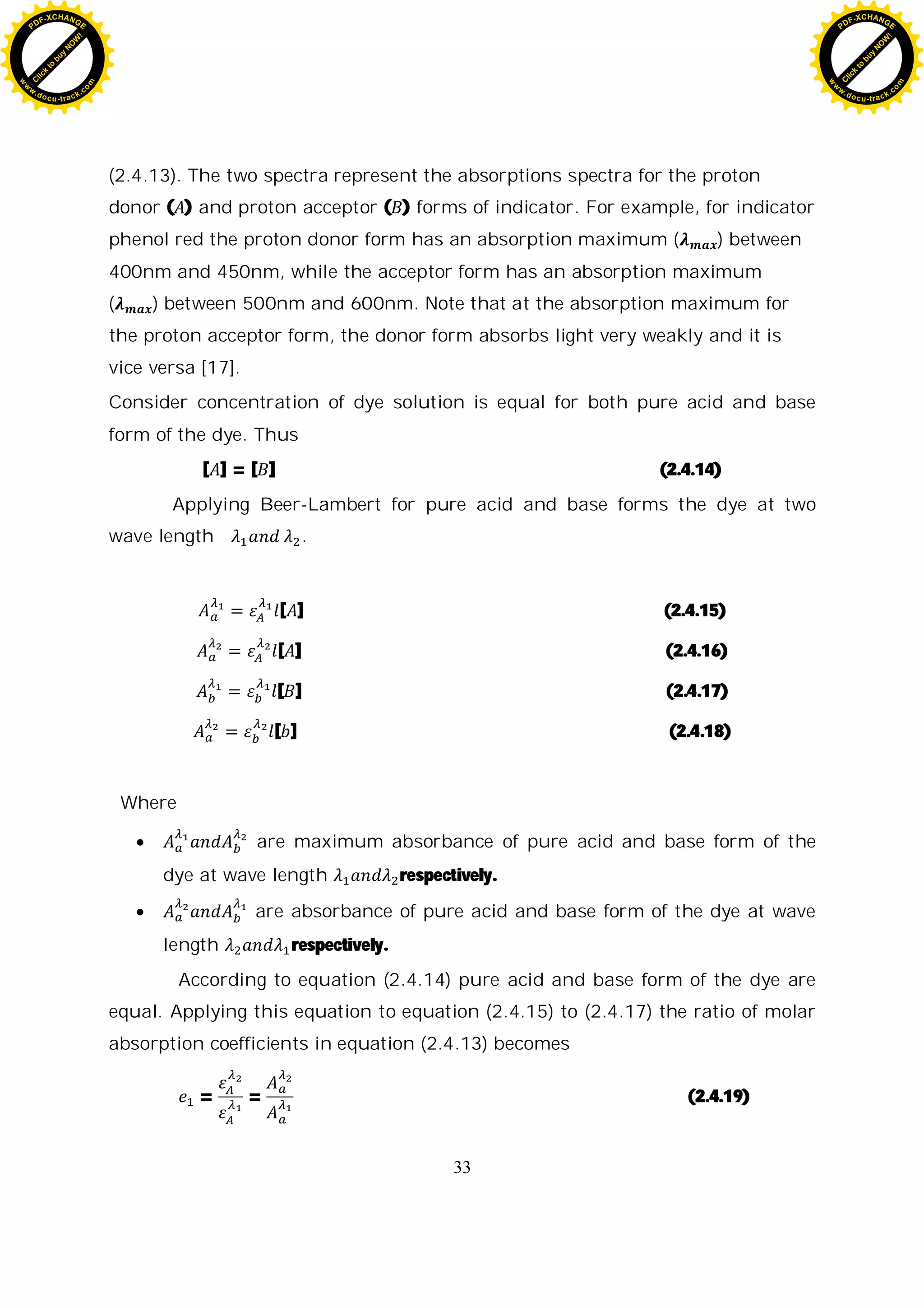 33
(2.4.13). The two spectra represent the absorptions spectra for the proton
donor ( ) and proton acceptor ( ) forms of indicator. For example, for indicator
phenol red the proton donor form has an absorption maximum ( ) between
400nm and 450nm, while the acceptor form has an absorption maximum
( ) between 500nm and 600nm. Note that at the absorption maximum for
the proton acceptor form, the donor form absorbs light very weakly and it is
vice versa [17].
Consider concentration of dye solution is equal for both pure acid and base
form of the dye. Thus
[ ] = [ ] (2.4.14)
Applying Beer-Lambert for pure acid and base forms the dye at two
wave length .
[ ] (2.4.15)
[ ] (2.4.16)
[ ] (2.4.17)
[ ] (2.4.18)
Where
are maximum absorbance of pure acid and base form of the
dye at wave length respectively.
are absorbance of pure acid and base form of the dye at wave
length respectively.
According to equation (2.4.14) pure acid and base form of the dye are
equal. Applying this equation to equation (2.4.15) to (2.4.17) the ratio of molar
absorption coefficients in equation (2.4.13) becomes
= = (2.4.19)
C
l
i
c
k
t
o
b
u
y
N
O
W
!
PDF-XCHANGE
w
w
w
.docu-track.c
o
m
C
l
i
c
k
t
o
b
u
y
N
O
W
!
PDF-XCHANGE
w
w
w
.docu-track.c
o
m
 