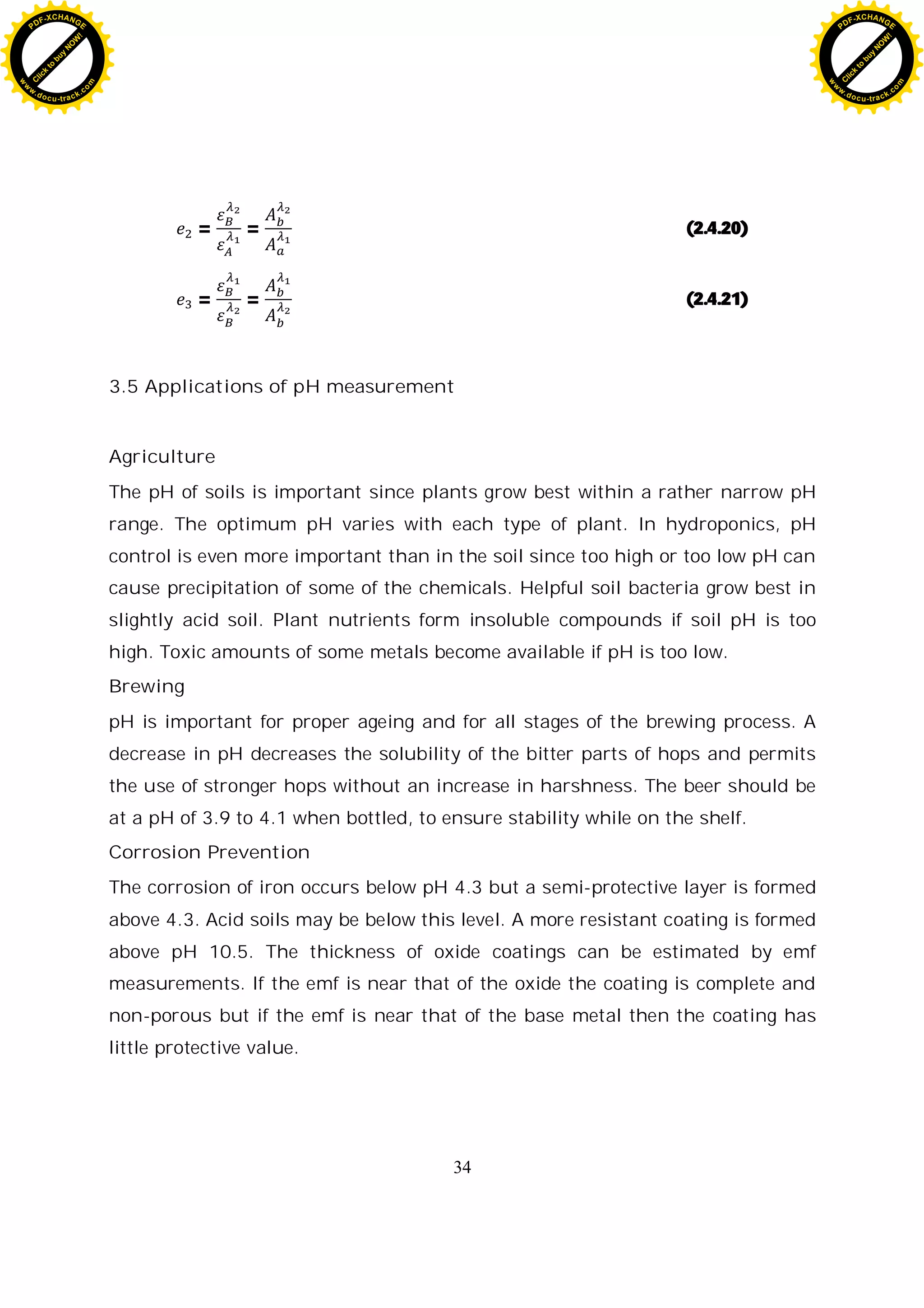 34
= = (2.4.20)
= = (2.4.21)
3.5 Applications of pH measurement
Agriculture
The pH of soils is important since plants grow best within a rather narrow pH
range. The optimum pH varies with each type of plant. In hydroponics, pH
control is even more important than in the soil since too high or too low pH can
cause precipitation of some of the chemicals. Helpful soil bacteria grow best in
slightly acid soil. Plant nutrients form insoluble compounds if soil pH is too
high. Toxic amounts of some metals become available if pH is too low.
Brewing
pH is important for proper ageing and for all stages of the brewing process. A
decrease in pH decreases the solubility of the bitter parts of hops and permits
the use of stronger hops without an increase in harshness. The beer should be
at a pH of 3.9 to 4.1 when bottled, to ensure stability while on the shelf.
Corrosion Prevention
The corrosion of iron occurs below pH 4.3 but a semi-protective layer is formed
above 4.3. Acid soils may be below this level. A more resistant coating is formed
above pH 10.5. The thickness of oxide coatings can be estimated by emf
measurements. If the emf is near that of the oxide the coating is complete and
non-porous but if the emf is near that of the base metal then the coating has
little protective value.
C
l
i
c
k
t
o
b
u
y
N
O
W
!
PDF-XCHANGE
w
w
w
.docu-track.c
o
m
C
l
i
c
k
t
o
b
u
y
N
O
W
!
PDF-XCHANGE
w
w
w
.docu-track.c
o
m
 