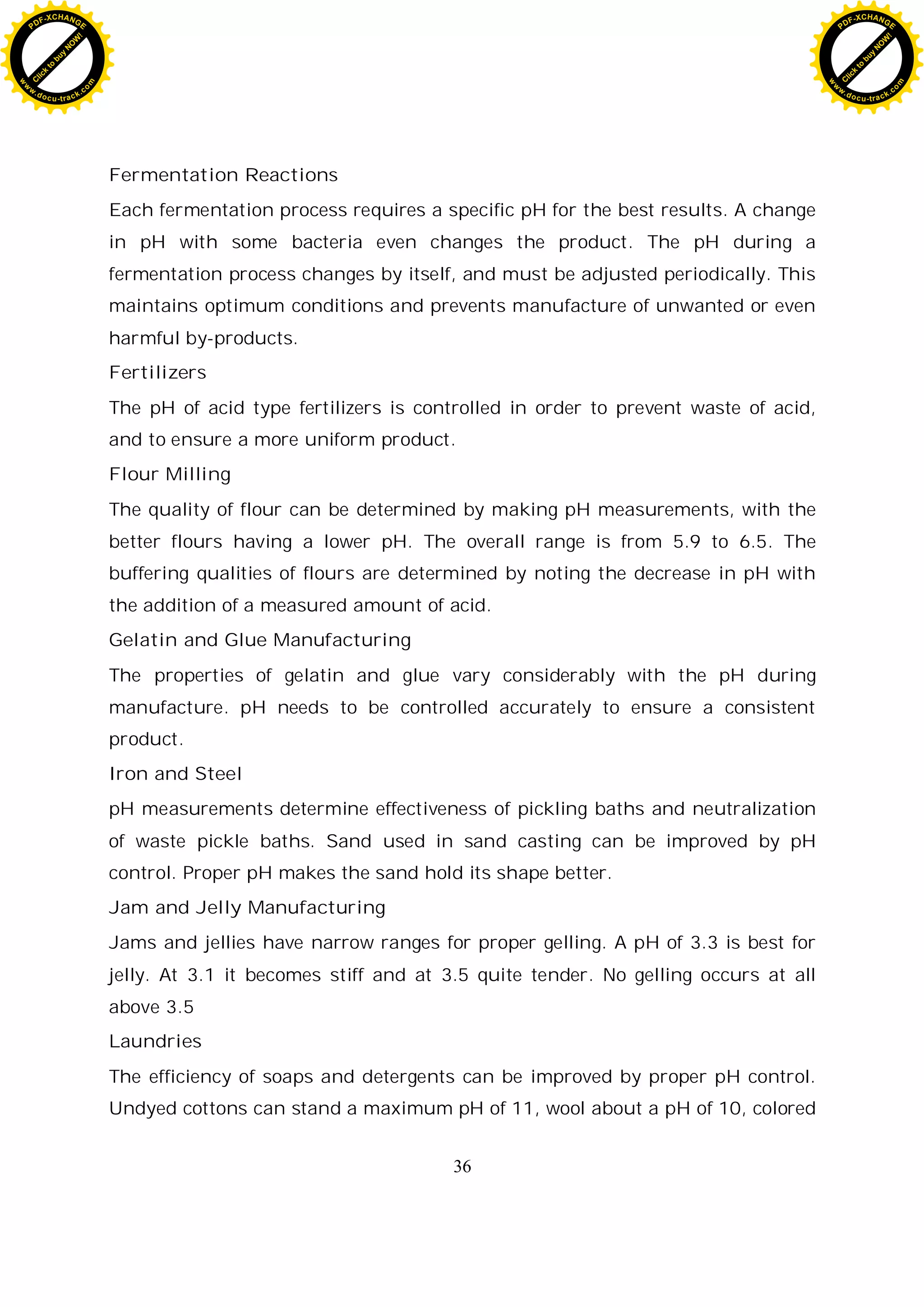 36
Fermentation Reactions
Each fermentation process requires a specific pH for the best results. A change
in pH with some bacteria even changes the product. The pH during a
fermentation process changes by itself, and must be adjusted periodically. This
maintains optimum conditions and prevents manufacture of unwanted or even
harmful by-products.
Fertilizers
The pH of acid type fertilizers is controlled in order to prevent waste of acid,
and to ensure a more uniform product.
Flour Milling
The quality of flour can be determined by making pH measurements, with the
better flours having a lower pH. The overall range is from 5.9 to 6.5. The
buffering qualities of flours are determined by noting the decrease in pH with
the addition of a measured amount of acid.
Gelatin and Glue Manufacturing
The properties of gelatin and glue vary considerably with the pH during
manufacture. pH needs to be controlled accurately to ensure a consistent
product.
Iron and Steel
pH measurements determine effectiveness of pickling baths and neutralization
of waste pickle baths. Sand used in sand casting can be improved by pH
control. Proper pH makes the sand hold its shape better.
Jam and Jelly Manufacturing
Jams and jellies have narrow ranges for proper gelling. A pH of 3.3 is best for
jelly. At 3.1 it becomes stiff and at 3.5 quite tender. No gelling occurs at all
above 3.5
Laundries
The efficiency of soaps and detergents can be improved by proper pH control.
Undyed cottons can stand a maximum pH of 11, wool about a pH of 10, colored
C
l
i
c
k
t
o
b
u
y
N
O
W
!
PDF-XCHANGE
w
w
w
.docu-track.c
o
m
C
l
i
c
k
t
o
b
u
y
N
O
W
!
PDF-XCHANGE
w
w
w
.docu-track.c
o
m
 