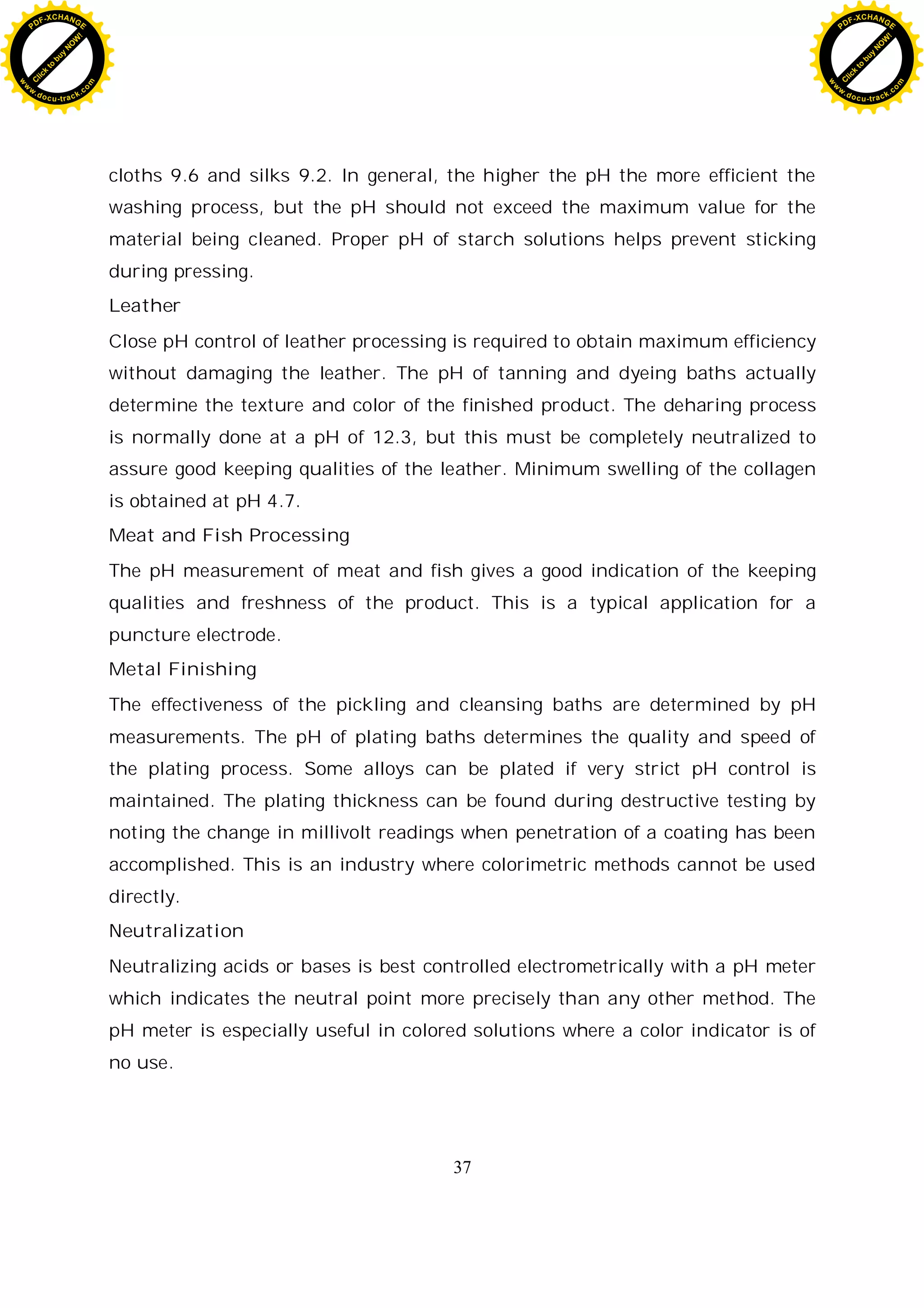 37
cloths 9.6 and silks 9.2. In general, the higher the pH the more efficient the
washing process, but the pH should not exceed the maximum value for the
material being cleaned. Proper pH of starch solutions helps prevent sticking
during pressing.
Leather
Close pH control of leather processing is required to obtain maximum efficiency
without damaging the leather. The pH of tanning and dyeing baths actually
determine the texture and color of the finished product. The deharing process
is normally done at a pH of 12.3, but this must be completely neutralized to
assure good keeping qualities of the leather. Minimum swelling of the collagen
is obtained at pH 4.7.
Meat and Fish Processing
The pH measurement of meat and fish gives a good indication of the keeping
qualities and freshness of the product. This is a typical application for a
puncture electrode.
Metal Finishing
The effectiveness of the pickling and cleansing baths are determined by pH
measurements. The pH of plating baths determines the quality and speed of
the plating process. Some alloys can be plated if very strict pH control is
maintained. The plating thickness can be found during destructive testing by
noting the change in millivolt readings when penetration of a coating has been
accomplished. This is an industry where colorimetric methods cannot be used
directly.
Neutralization
Neutralizing acids or bases is best controlled electrometrically with a pH meter
which indicates the neutral point more precisely than any other method. The
pH meter is especially useful in colored solutions where a color indicator is of
no use.
C
l
i
c
k
t
o
b
u
y
N
O
W
!
PDF-XCHANGE
w
w
w
.docu-track.c
o
m
C
l
i
c
k
t
o
b
u
y
N
O
W
!
PDF-XCHANGE
w
w
w
.docu-track.c
o
m
 
