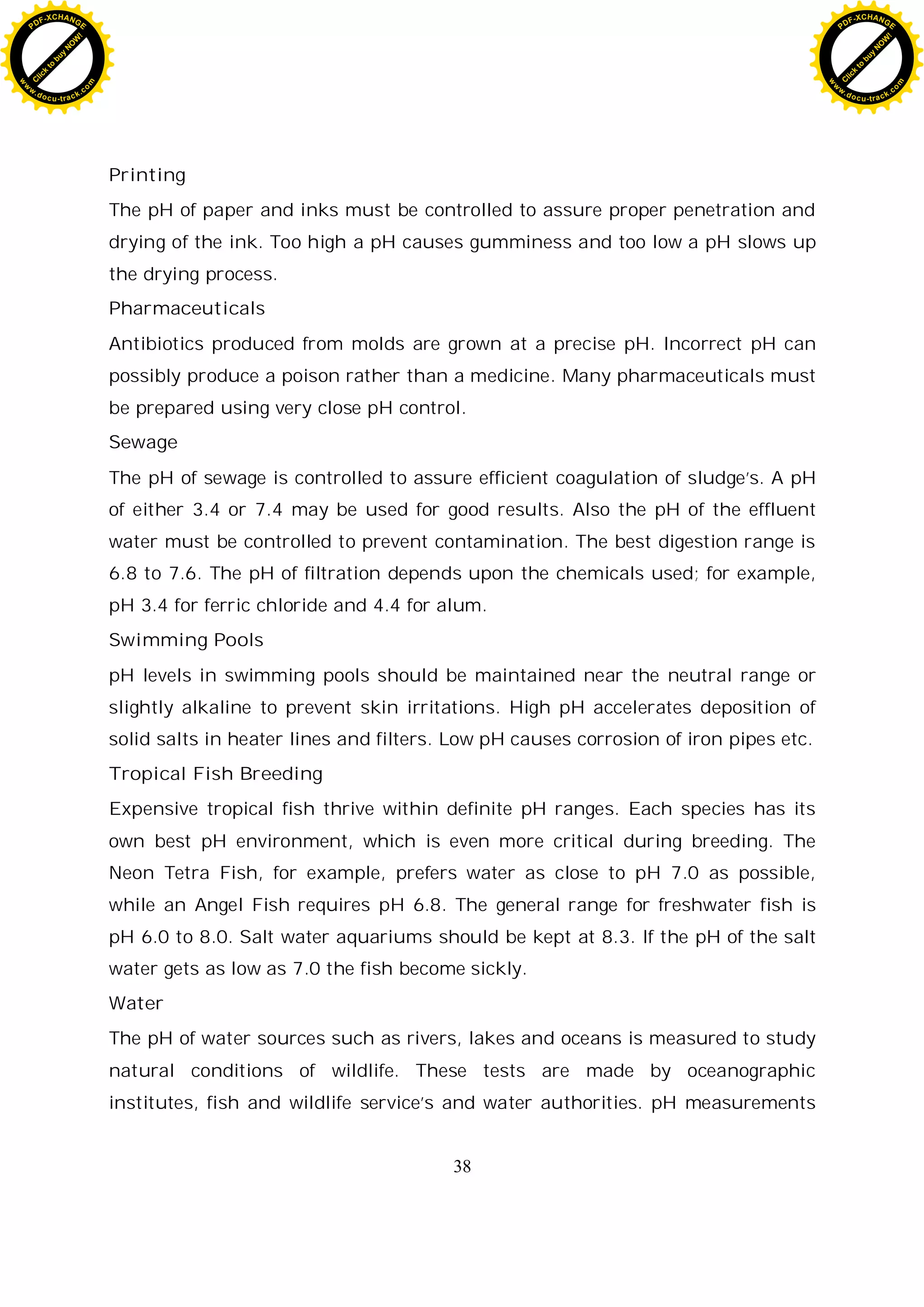 38
Printing
The pH of paper and inks must be controlled to assure proper penetration and
drying of the ink. Too high a pH causes gumminess and too low a pH slows up
the drying process.
Pharmaceuticals
Antibiotics produced from molds are grown at a precise pH. Incorrect pH can
possibly produce a poison rather than a medicine. Many pharmaceuticals must
be prepared using very close pH control.
Sewage
The pH of sewage is controlled to assure efficient coagulation of sludge’s. A pH
of either 3.4 or 7.4 may be used for good results. Also the pH of the effluent
water must be controlled to prevent contamination. The best digestion range is
6.8 to 7.6. The pH of filtration depends upon the chemicals used; for example,
pH 3.4 for ferric chloride and 4.4 for alum.
Swimming Pools
pH levels in swimming pools should be maintained near the neutral range or
slightly alkaline to prevent skin irritations. High pH accelerates deposition of
solid salts in heater lines and filters. Low pH causes corrosion of iron pipes etc.
Tropical Fish Breeding
Expensive tropical fish thrive within definite pH ranges. Each species has its
own best pH environment, which is even more critical during breeding. The
Neon Tetra Fish, for example, prefers water as close to pH 7.0 as possible,
while an Angel Fish requires pH 6.8. The general range for freshwater fish is
pH 6.0 to 8.0. Salt water aquariums should be kept at 8.3. If the pH of the salt
water gets as low as 7.0 the fish become sickly.
Water
The pH of water sources such as rivers, lakes and oceans is measured to study
natural conditions of wildlife. These tests are made by oceanographic
institutes, fish and wildlife service’s and water authorities. pH measurements
C
l
i
c
k
t
o
b
u
y
N
O
W
!
PDF-XCHANGE
w
w
w
.docu-track.c
o
m
C
l
i
c
k
t
o
b
u
y
N
O
W
!
PDF-XCHANGE
w
w
w
.docu-track.c
o
m
 