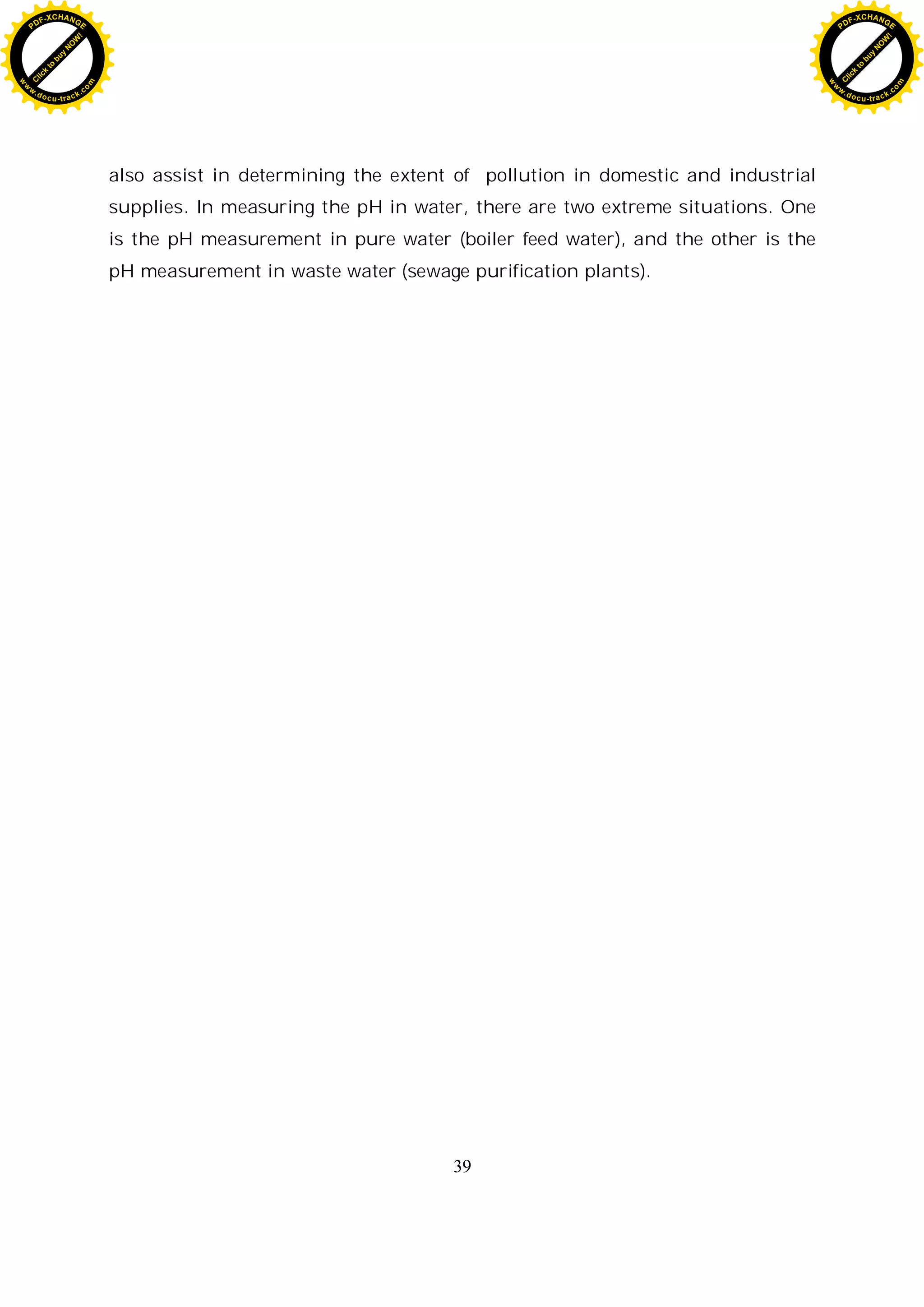 39
also assist in determining the extent of pollution in domestic and industrial
supplies. In measuring the pH in water, there are two extreme situations. One
is the pH measurement in pure water (boiler feed water), and the other is the
pH measurement in waste water (sewage purification plants).
C
l
i
c
k
t
o
b
u
y
N
O
W
!
PDF-XCHANGE
w
w
w
.docu-track.c
o
m
C
l
i
c
k
t
o
b
u
y
N
O
W
!
PDF-XCHANGE
w
w
w
.docu-track.c
o
m
 