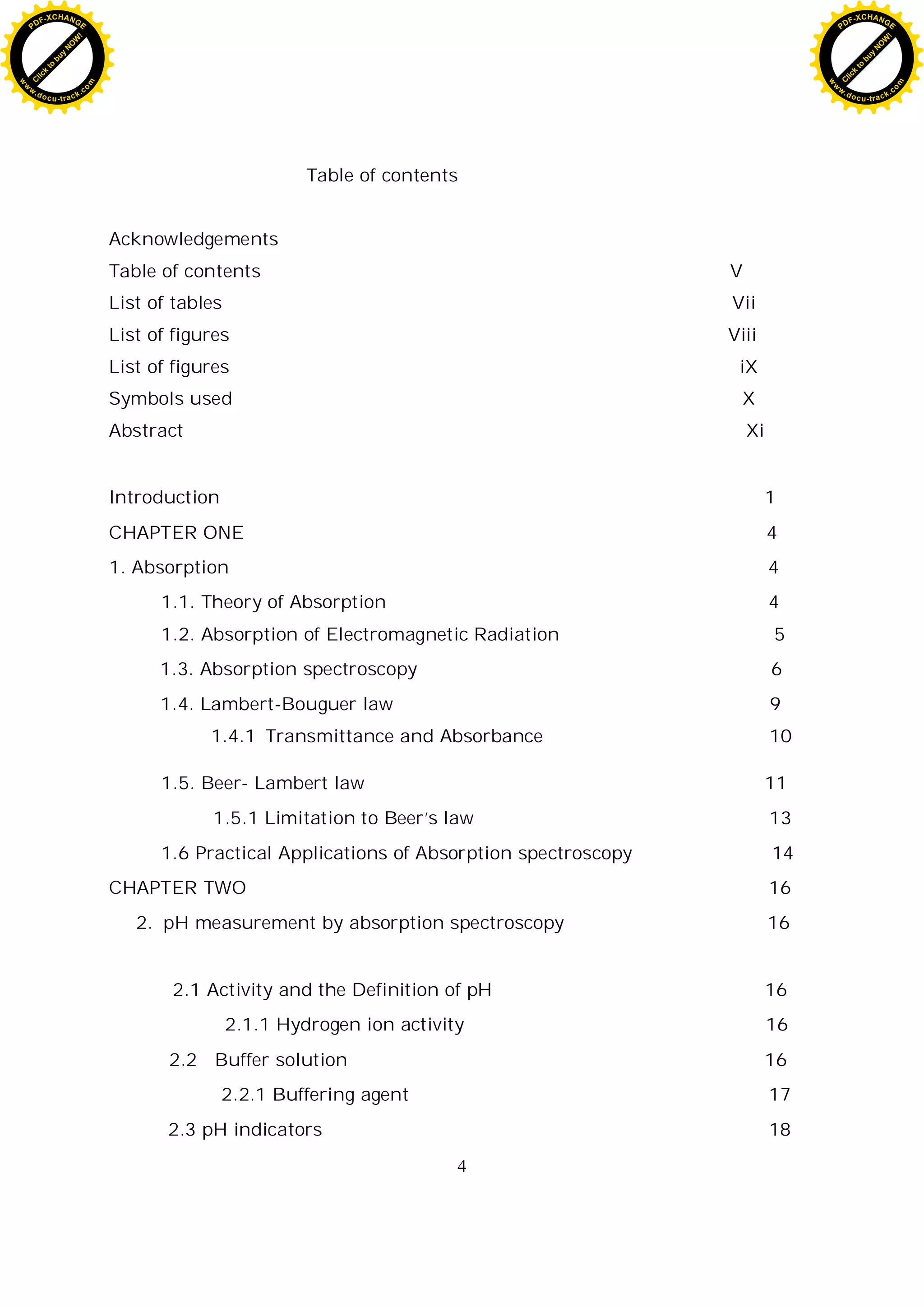 4
Table of contents
Acknowledgements
Table of contents V
List of tables Vii
List of figures Viii
List of figures iX
Symbols used X
Abstract Xi
Introduction 1
CHAPTER ONE 4
1. Absorption 4
1.1. Theory of Absorption 4
1.2. Absorption of Electromagnetic Radiation 5
1.3. Absorption spectroscopy 6
1.4. Lambert-Bouguer law 9
1.4.1 Transmittance and Absorbance 10
1.5. Beer- Lambert law 11
1.5.1 Limitation to Beer’s law 13
1.6 Practical Applications of Absorption spectroscopy 14
CHAPTER TWO 16
2. pH measurement by absorption spectroscopy 16
2.1 Activity and the Definition of pH 16
2.1.1 Hydrogen ion activity 16
2.2 Buffer solution 16
2.2.1 Buffering agent 17
2.3 pH indicators 18
C
l
i
c
k
t
o
b
u
y
N
O
W
!
PDF-XCHANGE
w
w
w
.docu-track.c
o
m
C
l
i
c
k
t
o
b
u
y
N
O
W
!
PDF-XCHANGE
w
w
w
.docu-track.c
o
m
 